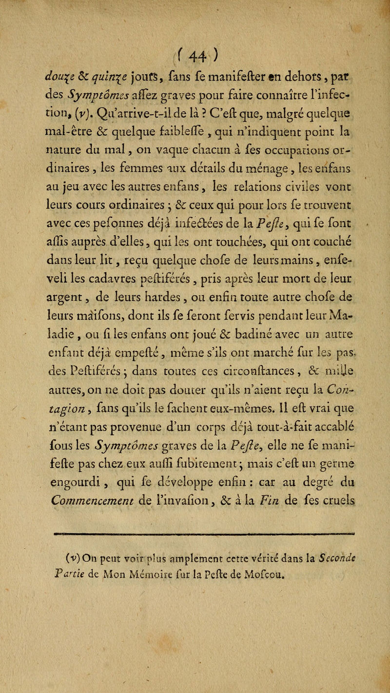 dou:^e ôc quinze joufS, fans fe manifefter en dehofs, pat des Symptômes alTez graves pour faire connaître l'infec- tion, {y), Qii'arrive-t-il de là ? C'eft que, malgré quelque mal-être & quelque faiblefïe , qui n'indiquent point la nature du mal, on vaque chacun à Ïqs occupations or- dinaires , les femmes aux détails du ménage, les enfans au jeu avec les autres enfans, les relations civiles vont leurs cours ordinaires j & ceux qui pour lors fe trouvent avec ces pefonnes déjà infe6bées de la Pejley qui fe font affis auprès d'elles, qui les ont touchées, qui ont couché dans leur lit, reçu quelque chofe de leurs mains, enfe- veli les cadavres pefliférés, pris après leur mort de leur argent, de leurs hardes, ou enfin route autre chofe de leurs màifons, dont ils fe feront fervis pendant leur Ma- ladie , ou fi les enfans ont joué & badiné avec un autre enfant déjà empefté, même s'ils ont marché fur les pas. des Peftiférés j dans toutes ces circonflances, & niilje autres, on ne doit pas douter qu'ils n'aient reçu la Con- tagion , fans qu'ils le fâchent eux-mêmes. Il eft; vrai que n'étant pas provenue d'un corps déjà tout-à-fait accablé fous les Symptômes graves de la Pejîe^ elle ne fe mani- fefte pas chez eux auffi fubitement; mais c'eft un germe engourdi, qui fe développe enfin : car au degré du Commencement de i'invafion, & à la Fin de fes cruels (v)Oii peut voirpîus amplement cette vérité dans la Seconde Tarde de Mon Mémoire fur la Pefte de Mofcou.