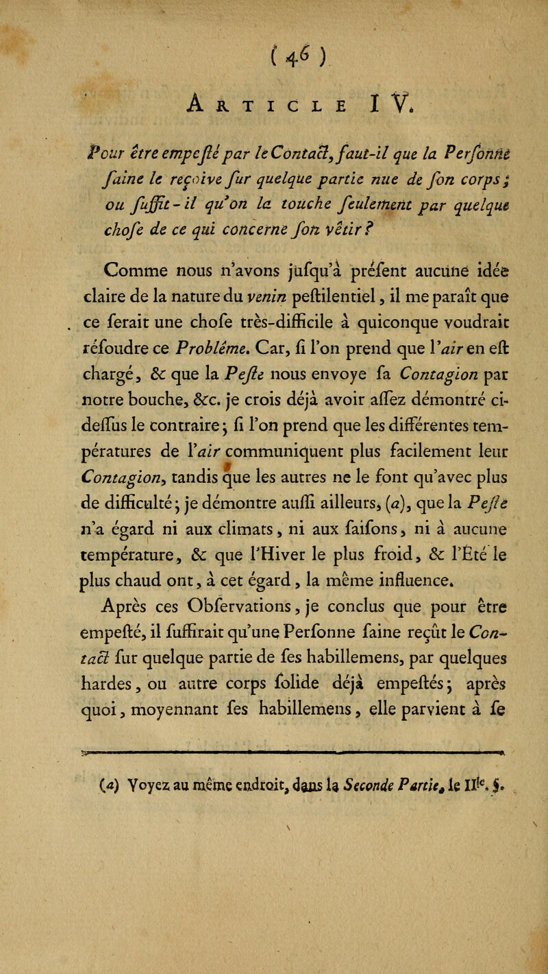 4<5) Ajr.tigleIV* Peur être empefié par le Corztacl, faut-il que la PerfôMi faine le reçoive fur quelque partie nue de fon corps; ou fuffit-il qu'on la touche feulement par quelque chofe de ce qui concerne fon vêtira Comme nous n'avons jufqu'à préfent aucilné idée claire de la nature du venin peftilentiel, il me paraît que ce ferait une chofe très-difRcile à quiconque voudrait réfoudre ce Problême, Car, fi Ton prend que Vair en eft chargé, & que la Pejle nous envoyé fa Contagion par notre bouche. Sec, je crois déjà avoir afTez démontré ci- delTus le contraire ; fi l'on prend que les différentes tem- pératures de Vair communiquent plus facilement leur Contagion, tandis que les autres ne le font qu'avec plus de difficulté j je démontre auilî ailleurs, {a), que la Pejlê n'a égard ni aux climats, ni aux faifons, ni à aucune température, ôc que l'Hiver le plus froid, & l'Été le plus chaud ont, à cet égard, la même influence. Après ces Obfervations, je conclus que pour être empefté, il fuffirait qu'une Perfonne faine reçût le Con^ tact fur quelque partie de ies habillemens, par quelques hardes, ou autre corps folide déjà empeftés ; après quoi, moyennant fes habillemens, elle parvient à fe