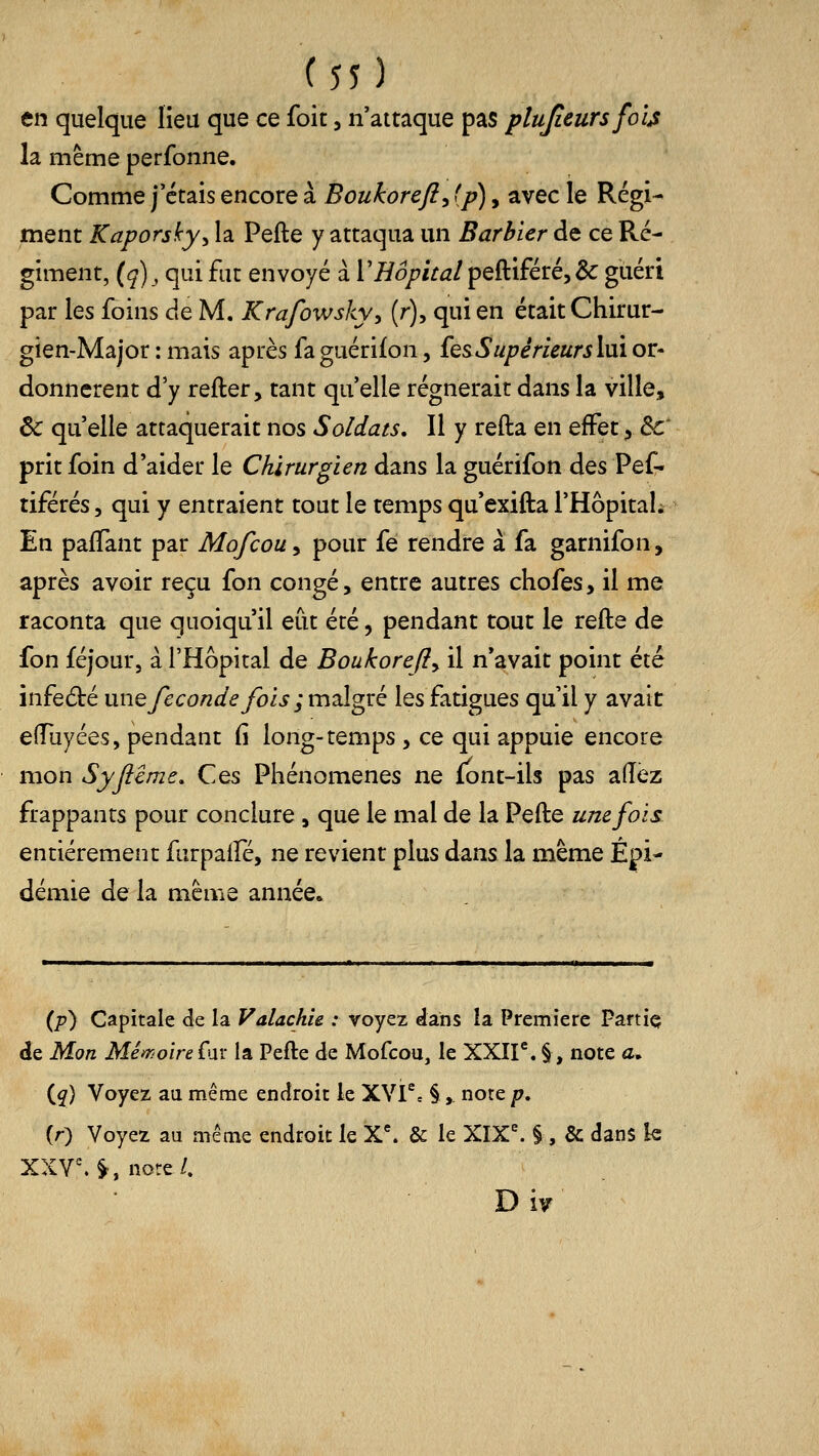 en quelque lieu que ce foit, n'attaque pas plujîeursfo'ijs la même perfonne. Comme j'étais encore à Boukorefi^ fp), avec le Régi- ment Kaporsky^ la Pefte y attaqua un Barbier de ce Ré- giment, (ç), qui fut envoyé à l'/Zo/^iV^/peftiféré,&: guéri par les foins de M. Krafowsky^ (r), qui en était Chirur- gien-Major : mais après faguérifon, {es Supérieurs lui or- donnèrent d'y refter, tant qu'elle régnerait dans la ville, Ôc qu'elle attaquerait nos Soldats. Il y refta en effet, de' prit foin d'aider le Chirurgien dans la guérifon des Pef- tiférés, qui y entraient tout le temps qu'exifta l'Hôpitah En paffant par Mofcouy pour fe rendre à fa garnifon, après avoir reçu fon congé, entre autres chofes, il me raconta que quoiqu'il eut été, pendant tout le refte de fon féjour, à l'Hôpital de Boukorejiy il n'avait point été infed:é une féconde fois ; malgré les fatigues qu'il y avait eflTuyées, pendant fi long-temps , ce qui appuie encore mon Syjiême, Ces Phénomènes ne font-ils pas a(Tèz frappants pour conclure, que le mal de la Pefte une fois entièrement furpaffé, ne revient plus dans la même Épi- démie de la même année. (p) Capitale de la VaUchie : voyez dans la Première Partiç de Mon Mé^roire far la Pefte de Mofcou, le XXir. §, note a, iq) Voyez au même endroit le XVl^, §, note p, (r) Voyez au même endroit le X'. & le XIX^ § , & dans k XXV. §, nore/. D i^