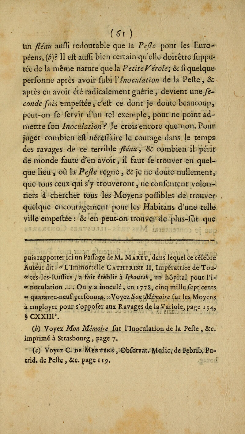 f<?0 lih fléau aufîî redoutable que ia Pefle pour les Euro- péens, [b]} Il eft auflî bien certain qu elle doit être fuppu- tée de la même nature que la Petite Vérole^ de Ci quelque perfonne après avoir fubi VInoculation de la Pefte, de après en avoir été radicalement guérie, devient uney^- conde fois^moe^ée^cQÙ, ce dont je doute beaucoup, peut-on fe fervir d'un tel exemple, pour ne point ad-- mettre fon Inoculation? Je crois encore que non. Pour juger combien eft néceiTaire le courage dans le temps dQs ravages de ce terrible ^e'^a, & combien il péric de monde faute d'en avoir, il faut fe trouver en quel- que lieu 5 où la Pejie règne, ôc je ne doute nullement, que tous ceux qui s'y trouveront, ne confentent volon- tiers à chercher tous les Moyens poiîîbles de trouver quelque encouragement pour les Habitans d'une celle ville empeftée : ëc en peut-ôn trouver de plus-fur que ■i-:!:. puis rapporter ici un PafTagc ieM, M aret, dans lequel ce célèbre' Auteur dit: «L'Immortelle Catherine II, Impératrice de Tou- rtes-les-Rulïîes , a fait établir à Irhoutsk ^ un- hôpital pour l'i- « noculation .. . On y a inoculé, en 1778, cinq millejfept cents ce quarante'neuFperfonneis^. 33Voyez5on'i\fimoire fur les Moyens à employer pour s'oppofer aux Ravages de la^Variole, page 134, §CXXÏir. ^i:i2ii£;- (b) Voyez Mon Mémoire fur l'Inoculation de la Pefte , &c. imprimé à Strasbourg, page 7. ^ (c) Voyez G. i>E Merténs , Qbfervat. Me^i<^4: àc Febrib, Pu- trid, de Peftç, &c. page 11^.