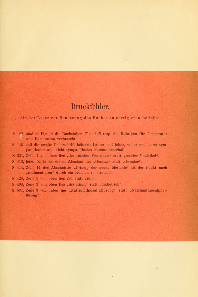 Druckfehler, die der Leser vor Benutzung des Buches zu corrigieren beliebe: ^3 sind in Fig. 14 die Buchstaben T und B resp. die Rubriken für Temperatur und Respiration vertauscht. S. 143 soll die zweite Ueberschrift heissen: Lauter und leiser, voller und leerer tym- panitischer und nicht tympanitischer Percussionsschall. S. 331, Zeile 7 von oben lies „des rechten Ventrikels statt „rechter Ventrikel. S. 413, letzte Zeile des ersten Absatzes lies „Gesetze statt „Ge-setze. S. 414, Zeile 14 des Abschnittes „Princip der neuen Methode ist der Punkt nach „sedimentieren durch ein Komma zu ersetzen. S. 428, Zeile 3 von oben lies 294 statt 294 f. S. 498, Zeile 3 von oben lies „diätetisch statt „diabetisch. S. 521, Zeile 3 von unten lies „Natriumthiosulfatlösung statt „Natriumthiosulphat- lösung.