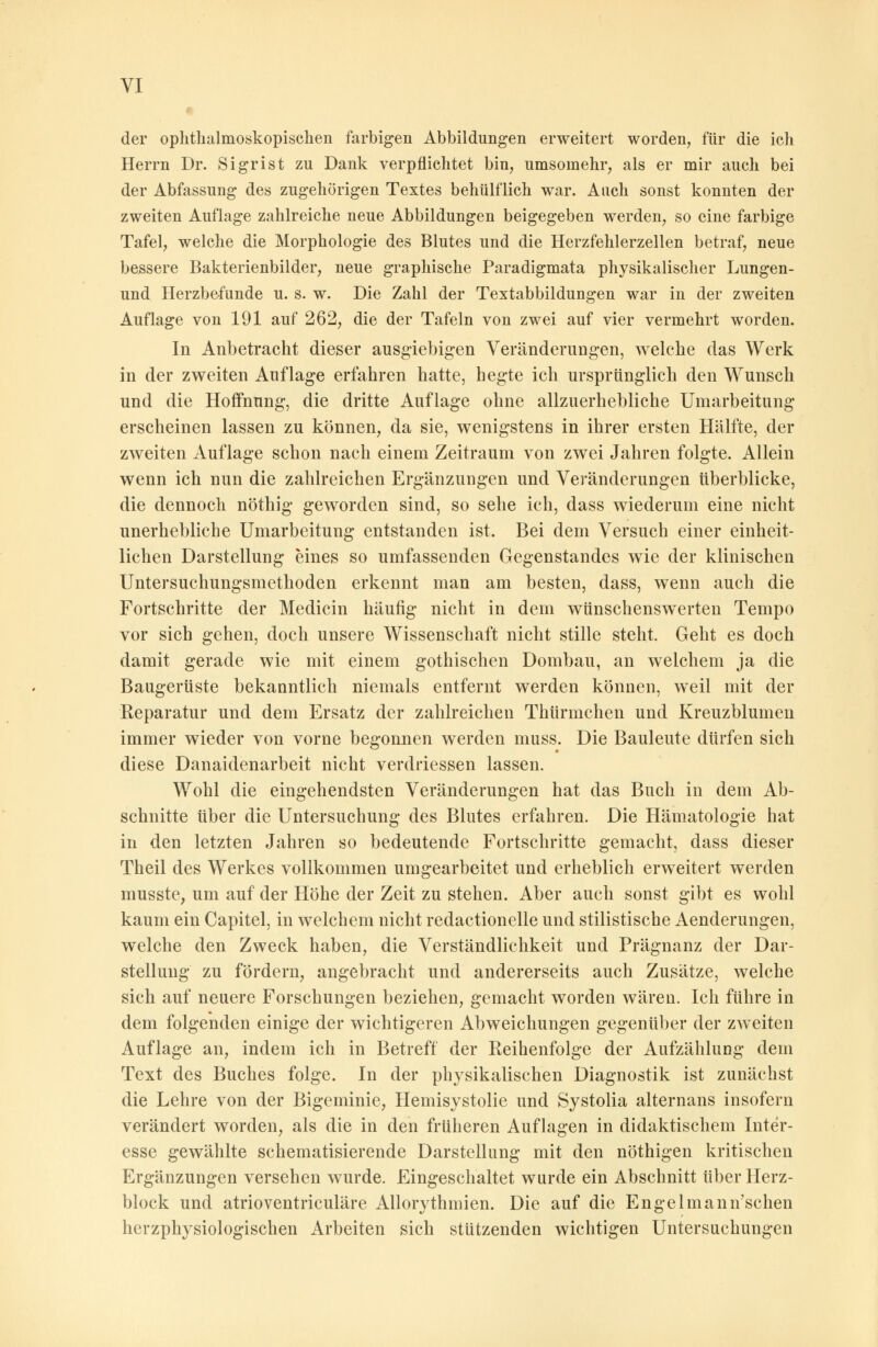 der ophthalmoskopischen farbigen Abbildungen erweitert worden, für die icli Herrn Dr. Sigrist zu Dank verpflichtet bin, umsomehr, als er mir auch bei der Abfassung des zugehörigen Textes behülflich war. Auch sonst konnten der zweiten Auflage zahlreiche neue Abbildungen beigegeben werden, so eine farbige Tafel, welche die Morphologie des Blutes und die Herzfehlerzellen betraf, neue bessere Bakterienbilder, neue graphische Paradigmata physikalischer Lungen- und Herzbefunde u. s. w. Die Zahl der Textabbildungen war in der zweiten Auflage von 191 auf 262, die der Tafeln von zwei auf vier vermehrt worden. In Anbetracht dieser ausgiebigen Veränderungen, welche das Werk in der zweiten Auflage erfahren hatte, hegte ich ursprünglich den Wunsch und die Hoffnung, die dritte Auflage ohne allzuerhebliche Umarbeitung erscheinen lassen zu können, da sie, wenigstens in ihrer ersten Hälfte, der zweiten Auflage schon nach einem Zeitraum von zwei Jahren folgte. Allein wenn ich nun die zahlreichen Ergänzungen und Veränderungen tiberblicke, die dennoch nöthig geworden sind, so sehe ich, dass wiederum eine nicht unerhebliche Umarbeitung entstanden ist. Bei dem Versuch einer einheit- lichen Darstellung eines so umfassenden Gegenstandes wie der klinischen Untersuchungsmethoden erkennt man am besten, dass, wenn auch die Fortschritte der Medicin häufig nicht in dem wünschenswerten Tempo vor sich gehen, doch unsere Wissenschaft nicht stille steht. Geht es doch damit gerade wie mit einem gothischen Dombau, an welchem ja die Baugerüste bekanntlich niemals entfernt werden können, weil mit der Reparatur und dem Ersatz der zahlreichen Thürmchen und Kreuzblumen immer wieder von vorne begonnen werden muss. Die Bauleute dürfen sich diese Danaidenarbeit nicht verdriessen lassen. Wohl die eingehendsten Veränderungen hat das Buch in dem Ab- schnitte über die Untersuchung des Blutes erfahren. Die Hämatologie hat in den letzten Jahren so bedeutende Fortschritte gemacht, dass dieser Theil des Werkes vollkommen umgearbeitet und erheblich erweitert werden musste, um auf der Höhe der Zeit zu stehen. Aber auch sonst gibt es wohl kaum ein Capitel, in welchem nicht redactionelle und stilistische Aenderungen, welche den Zweck haben, die Verständlichkeit und Prägnanz der Dar- stellung zu fördern, angebracht und andererseits auch Zusätze, welche sich auf neuere Forschungen beziehen, gemacht worden wären. Ich führe in dem folgenden einige der wichtigeren Abweichungen gegenüber der zweiten Auflage an, indem ich in Betreff der Reihenfolge der Aufzählung dem Text des Buches folge. In der physikalischen Diagnostik ist zunächst die Lehre von der Bigeminie, Hemisystolie und Systolia alternans insofern verändert worden, als die in den früheren Auflagen in didaktischem Inter- esse gewählte schematisierende Darstellung mit den nöthigen kritischen Ergänzungen versehen wurde. Eingeschaltet wurde ein Abschnitt über Herz- block und atrioventriculäre Allorythmien. Die auf die Engelmann'schen herzphysiologischen Arbeiten sich stützenden wichtigen Untersuchungen