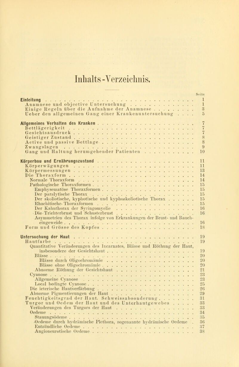 Inhalts -Verzeichnis. Seite Einleitung 1 Anamnese und objective Untersuchung 1 Einige Regeln über die Aufnahme der Anamnese 3 Ueber den allgemeinen Gang einer Krankenuntersuchung .... 5 Allgemeines Verhalten des Kranken 7 Bettlägerigkeit 7 Gesichtsausdruck 7 Geistiger Zustand 8 Active und passive Bettlage 8 Zwangslagen 9 Gang und Haltung herumgehender Patienten 10 Körperbau und Ernährungszustand 11 Körperwägungen 11 Körpermessungen 13 Die Thoraxform 14 Normale Thoraxform 14 Pathologische Thoraxformen 15 Emphysematöse Thoraxformen 15 Der paralytische Thorax 15 Der skoliotische, kyphotische und kyphoskoliotische Thorax 15 Rhachitische* Thoraxformen 15 Der Kahnthorax der Syringomyelie 16 Die-Trichterbrust und Schusterbrust 16 Asymmetrien des Thorax infolge von Erkrankungen der Brust- und Bauch- eingeweide 16 Form und Grösse des Kopfes 18 Untersuchung der Haut 19 Hautfarbe 19 Quantitative Veränderungen des Incarnates, Blässe und Röthung der Haut, insbesondere der Gesichtshaut 19 Blässe . 20 Blässe durch Oligochromämie 20 Blässe ohne Oligochromämie 20 Abnorme Röthung der Gesichtshaut 21 Cyanose 23 Allgemeine Cyanose 23 Local bedingte Cyanose 25 Die icterische Hautverfärbung 26 Abnorme Pigmentierungen der Haut 29 Feuchtigkeitsgrad der Haut. Schweissabsonderung 31 Turgor und Oedem der Haut und des Unterhautgewebes 33 Veränderungen des Turgors der Haut 33 Oedeme 34 Stauungsödeme 35 •Oedeme durch hydraulische Plethora, sogenannte hy urämische Oedeme . 36 Entzündliche Oedeme 37 Angioneurotische Oedeme 38