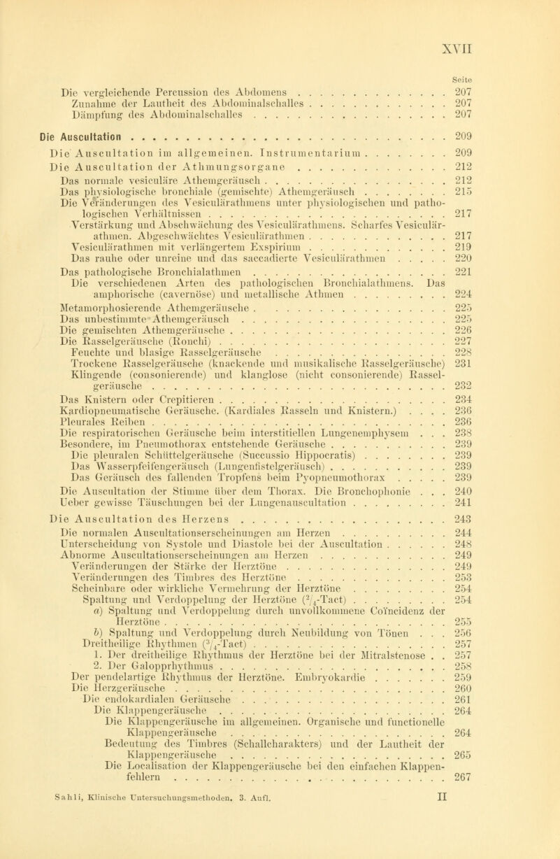 XYII Seite Die vergleichende Percussion des Abdomens 207 Zunahme der Lautheit des Abdominalschalles 207 Dämpfung des Abdominalschalles 207 Die Auscultation 209 Die Auscultation im allgemeinen. Instrumentarium 209 Die Auscultation der Athmungsorgane 212 Das normale vesiculäre Athemgeräusch 212 Das physiologische bronchiale (gemischte) Athemgeräusch 215 Die Veränderungen des Vesiculärathmens unter physiologischen und patho- logischen Verhältnissen 217 Verstärkung und Abschwächung des Vesiculärathmens. Scharfes Vesiculär- athmen. Abgeschwächtes Vesiculärathmen 217 Vesiculärathmen mit verlängertem Exspirium 219 Das rauhe oder unreine und das saccadierte Vesiculärathmen 220 Das pathologische Bronchialathmen 221 Die verschiedenen Arten des pathologischen Bronchialathmens. Das amphorische (cavernöse) und metallische Athmen 224 Metamorphosierende Athemgeräusche 225 Das unbestimmte Athemgeräusch 225 Die gemischten Athemgeräusche 226 Die Rasselgeräusche (Ronchi) 227 Feuchte und blasige Rasselgeräusche 228 Trockene Rasselgeräusche (knackende und musikalische Rasselgeräusche) 231 Klingende (consonierende) und klanglose (nicht consonierende) Rassel- geräusche 232 Das Knistern oder Crepitieren 234 Kardiopneumatische Geräusche. (Kardiales Rasseln und Knistern.) .... 236 Pleurales Reiben 236 Die respiratorischen Geräusche beim interstitiellen Lungenemphysem . . . 238 Besondere, im Pneumothorax entstehende Geräusche 239 Die pleuralen Schüttelgeräusche (Succussio Hippocratis) 239 Das Wasserpfeifengeräusch (Lungenfistelgeräusch) 239 Das Geräusch des fallenden Tropfens beim Pyopneumothorax 239 Die Auscultation der Stimme über dem Thorax. Die Bronchophonie . . . 240 Ueber gewisse Täuschungen bei der Lungenauscultation 241 Die Auscultation des Herzens 243 Die normalen Auscultationserscheinungen am Herzen 244 Unterscheidung von Systole und Diastole bei der Auscultation 248 Abnorme Auscultationserscheinungen am Herzen 249 Veränderungen der Stärke der Herztöne 249 Veränderungen des Timbres des Herztöne 253 Scheinbare oder wirkliche Vermehrung der Herztöne 254 Spaltung und Verdoppelung der Herztöne (2/4-Tact) 254 a) Spaltung und Verdoppelung durch unvollkommene Coi'ncidenz der Herztöne 255 b) Spaltung und Verdoppelung durch Neubildung von Tönen . . . 256 Dreitheilige Rhythmen (3/4-Tact) 257 1. Der dreitheilige Rhythmus der Herztöne bei der Mitralstenose . . 257 2. Der Galopprhythmus 258 Der pendelartige Rhythmus der Herztöne. Embryokardie 259 Die Herzgeräusche 260 Die endokardialen Geräusche 261 Die Klappengeräusche 264 Die Klappengeräusche im allgemeinen. Organische und functionelle Klappengeräusche 264 Bedeutung des Timbres (Schallcharakters) und der Lautheit der Klappengeräusche 265 Die Localisation der Klappengeräusche bei den einfachen Klappen- fehlern 267 Sahli, Klinische Untersuclnmgsmethoden. 3. Aufl. II
