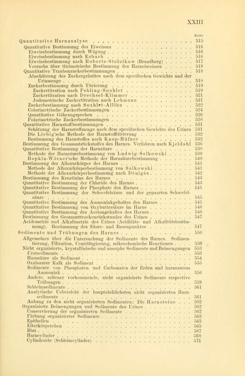Seite Quantitative Harnanalyse 515 Quantitative Bestimmung des Eiweisses 516 Eiweissbestimmung durch Wägung 516 Eiweissbestimmung nach Esbach 516 Eiweissbestimmung nach Roberts-Stolnikow (Brandberg) 517 Versuche über titrimetrische Bestimmung des Harneiweisses 518 Quantitative Traubenzuckerbestimmungen 518 Abschätzung des Zuckergehaltes nach dem specifischen Gewichte und der Urinmenge 518 Zuckerbestimmung durch Titrierung 519 Zuckertitration nach Fehling-Soxhlet 519 Zuckertitration nach Drechsel-Klimmer 521 Jodometrische Zuckertitration nach Lehmann . . . . 0 521 Zuckerbestimmuug nach Soxhlet-Allihn 522 Colorimetrische Zuckerbestimmungen 524 Quantitative Gährungsproben 526 Polarimetrische Zuckerbestimmungen 528 Quantitative HarnstotYbestimmungen 531 Schätzung der Harnstoffmenge nach dem specifischen Gewichte des Urines 531 Die Liebig'sche Methode der Harnstofftitrierung 532 Bestimmung des Harnstoffes nach Knop-Hüfner . . . . 532 Bestimmung des Gesammtstickstoffes des Harnes. Verfahren nach Kjeldahl 536 Quantitative Bestimmung der Harnsäure 538 Methode der Harnsäurebestimmimg von Ludwig-Salkowski 539 Hopkin-Wörner'sche Methode der Harnsäurebestimmung 540 Bestimmung der Alloxurkörper des Harnes 541 Methode der Alloxurkörperbestimmung von Salkowski 541 Methode der Alloxurkörperbestimmung nach Deniges 542 Bestimmung des Kreatinins des Harnes 543 Quantitative Bestimmung der Chloride des Harnes 543 Quantitative Bestimmung der Phosphate des Harnes 545 Quantitative Bestimmung der Schwefelsäure und der gepaarten Schwefel- säure 545 Quantitative Bestimmung des Ammoniakgehaltes des Harnes ....... 545 Quantitative Bestimmung von Oxybuttersäure im Harne 546 Quantitative Bestimmung des Acetongehaltes des Harnes 546 Bestimmung des Gesammttrockenrückstandes des Urines 547 Acidemetrie und Alkalimetrie des Urines (Aciditäts- und Alkalitätsbestim- mung). Bestimmung des Säure- und Basenpunktes 547 Sedimente und Trübungen des Harnes 550 Allgemeines über die Untersuchung der Sedimente des Harnes. Sedimen- tierung, Filtration, Centrifugierung, mikrochemische Reactionen .... 550 Nicht organisierte, krystallmische und amorphe Sedimente und Beimengungen 553 Uratsedimente 553 Harnsäure als Sediment 554 Oxalsaurer Kalk als Sediment 555 Sedimente von Phosphaten und Carbonaten der Erden und harnsaurem Ammoniak 556 Andere, seltener vorkommende, nicht organisierte Sedimente respective Trübungen 559 Schleimsedimente 561 Analytische Uebersicht der hauptsächlichsten nicht organisierten Harn- sedimente 561 Anhang zu den nicht organisierten Sedimenten: Die Harnsteine . . . 562 Organisierte Beimengungen und Sedimente des Urines 562 Conservierung der organisierten Sedimente 562 Färbung organisierter Sedimente ' 563 Epithelien 563 Eiterkörperchen 565 Blut 567 Harncylinder 568 Cylindroide (Schleimcylinder) 571