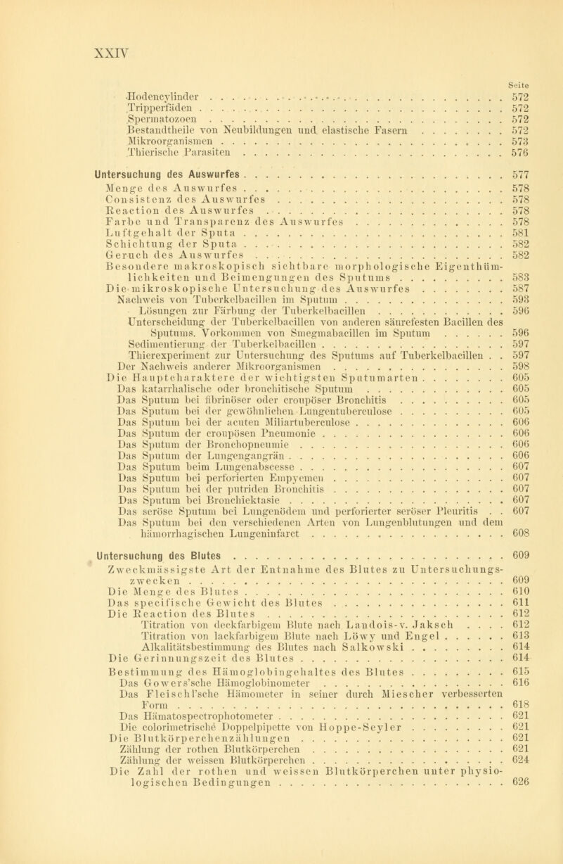 Seite •Hodencylinder . . . . . . ...-.•...• 572 Tripperfäden 572 Spermatozoen 572 Bestandteile von Neubildungen und elastische Fasern 572 Mikroorganismen 573 Thierische Parasiten 576 Untersuchung des Auswurfes 577 Menge des Auswurfes 578 Consistenz des Auswurfes 578 Reaction des Auswurfes 578 Farbe und Transparenz des Auswurfes 578 Luftgehalt der Sputa 581 Schichtung der Sputa 582 Geruch des Auswurfes 582 Besondere makroskopisch sichtbare morphologische Eigenthüm- lichkeiten und Beimengungen des Sputums 583 Die mikroskopische Untersuchung des Auswurfes 587 Nachweis von Tuberkelbacillen im Sputum 593 Lösungen zur Färbung der Tuberkelbacillen 596 Unterscheidung der Tuberkelbacillen von anderen säurefesten Bacillen des Sputums. Vorkommen von Smegmabacillen im Sputum 596 Sedimentierung der Tuberkelbacillen 597 Thierexperiment zur Untersuchung des Sputums auf Tuberkelbacillen . . 597 Der Nachweis anderer Mikroorganismen 598 Die Hauptcharaktere der wichtigsten Sputumarten 605 Das katarrhalische oder bronchitische Sputum 605 Das Sputum bei fibrinöser oder croupöser Bronchitis 605 Das Sputum bei der gewöhnlichen Lungentuberculose 605 Das Sputum bei der acuten Miliartuberculose 606 Das Sputum der eroupösen Pneumonie 606 Das Sputum der Bronchopneumie 606 Das Sputum der Lungengangrän 606 Das Sputum beim Lungenabscesse 607 Das Sputum bei perforierten Empyemen 607 Das Sputum bei der putriden Bronchitis 607 Das Sputum bei Bronchiektasie 607 Das seröse Sputum bei Lungenödem und perforierter seröser Pleuritis . . 607 Das Sputum bei den verschiedenen Arten von Lungenblutungen und dem hämorrhagischen Lungeninfarct „ 608 Untersuchung des Blutes 609 Zweckmässigste Art der Entnahme des Blutes zu Untersuchungs- zwecken 609 Die Menge des Blutes 610 Das specifische Gewicht des Blutes 611 Die Reaction des Blutes 612 Titration von deckfarbigem Blute nach Landois-v. Jaksch .... 612 Titration von lackfarbigem Blute nach Löwy und Engel 613 Alkalitätsbestimmung des Blutes nach Salkowski 614 Die Gerinnungszeit des Blutes 614 Bestimmung des Hämoglobingehaltes des Blutes 615 Das Gowers'sche Hämoglobinometer 616 Das Fleischl'sche Hämometer in seiner durch Mi es eher verbesserten Form 618 Das Hämatospectrophotomcter 621 Die colorimetrische Doppelpipette von Hoppe-Seyler 621 Die Blutkörperchenzählungen 621 Zählung der rothen Blutkörperchen 621 Zählung der weissen Blutkörperchen 624 Die Zahl der rothen und weissen Blutkörperchen unter physio- logischen Bedingungen 626