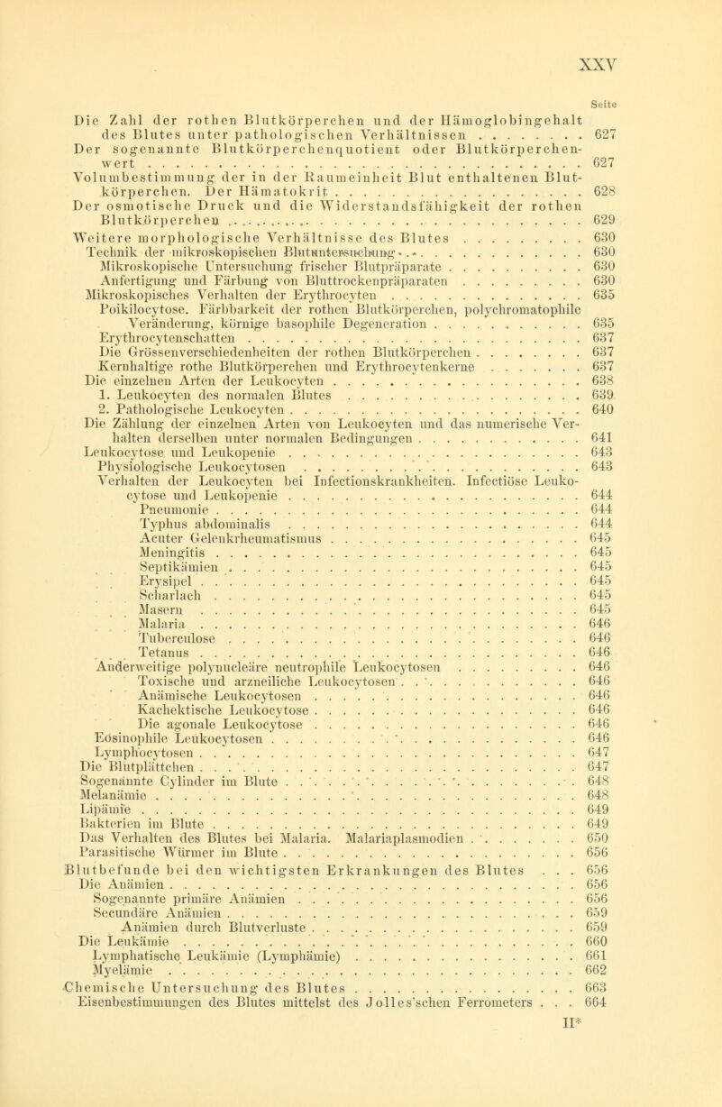 Seite Die Zahl der rothen Blutkörperchen und der Hämoglobingehalt des Blutes unter pathologischen Verhältnissen 627 Der sogenannte Blutkörperchenquotient oder Blutkörperchen- wert 627 Volumbestimmung der in der Raumeinheit Blut enthaltenen Blut- körperchen. Der Hämatokrit 628 Der osmotische Druck und die Widerstandsfähigkeit der rothen Blutkörperchen 629 Weitere morphologische Verhältnisse des Blutes 630 Technik der mikroskopischen Blutunter«su-ctoimg •. - 630 Mikroskopische Untersuchung frischer Blutpräparate 630 Anfertigung und Färbung von Bluttrockenpräparaten 630 Mikroskopisches Verhalten der Erythrocyten 635 Poikilocytose. Färbbarkeit der rothen Blutkörperchen, polychromatophile Veränderung, körnige basophile Degeneration 635 Erythrocytenschatten 637 Die Grössenverschiedenheiten der rothen Blutkörperchen 637 Kernhaltige rothe Blutkörperchen und Erythrocytenkerne 637 Die einzelnen Arten der Leukocyten 638 1. Leukocyten des normalen Blutes 639 2. Pathologische Leukocyten 640 Die Zählung der einzelnen Arten von Leukocyten und das numerische Ver- halten derselben unter normalen Bedingungen 641 Leukocytose und Leukopenie 643 Physiologische Leukocytosen 643 Verhalten der Leukocyten bei Infectionskrankheiten. Infectiösc Leuko- cytose und Leukopenie 644 Pneumonie 644 Typhus abdominalis 644 Acuter Gelenkrheumatismus 645 Meningitis 645 Septikämien 645 Erysipel 645 Scharlach 645 Masern ' 645 Malaria 646 Tuberculose 646 Tetanus 646 Anderweitige polynucleäre neutrophile Leukocytosen 646 Toxische und arzneiliche Leukocytosen ...... 646 Anämische Leukocytosen 646 Kachektische Leukocytose 646 Die agonale Leukocytose 646 Eosinophile Leukocytosen ' 646 Lymphocytosen 647 Die Blutplättchen 647 Sogenannte Cylinder im Blute . . '. . . '. ' '.' 648 Melanämie ' 648 Lipämie 649 Bakterien im Blute 649 Das Verhalten des Blutes bei Malaria. Malariaplasmodien . ' 650 Parasitische Würmer im Blute 656 Blutbefunde bei den wichtigsten Erkrankungen des Blutes . . . 656 Die Anämien 656 Sogenannte primäre Anämien 656 Secundäre Anämien 659 Anämien durch Blutverluste 659 Die Leukämie '....*. 660 Lymphatische Leukämie (Lymphämie) 661 Myelämie 662 Chemische Untersuchung des Blutes 663 Eisenbestimmungen des Blutes mittelst des Jolles'schen Ferrometers . . . 664 11 ■■•••