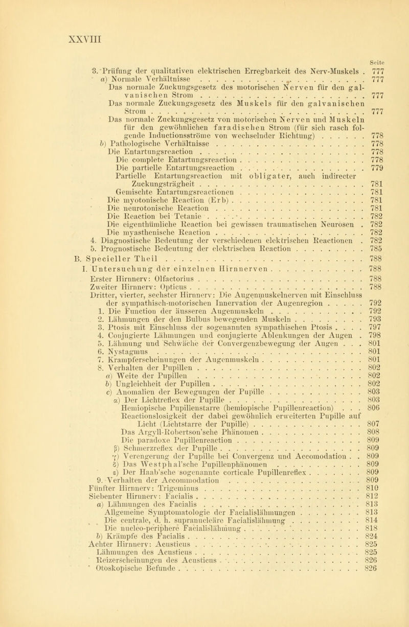 Seite 3.'Prüfung der qualitativen elektrischen Erregbarkeit des Nerv-Muskels . 777 a) Normale Verhältnisse , 777 Das normale Zuckungsgesetz des motorischen Nerven für den gal- vanischen Strom 777 Das normale Zuckimgsgesetz des Muskels für den galvanischen Strom . . . . c 777 Das normale Zuckungsgesetz von motorischen Nerven und Muskeln für den gewöhnlichen faradischen Strom (für sich rasch fol- gende Inductionsströme von wechselnder Richtung) 778 b) Pathologische Verhältnisse 778 Die Entartungsreaction 778 Die complete Entartungsreaction 778 Die partielle Entartungsreaction 779 Partielle Entartungsreaction mit obligater, auch indirecter Zuckungsträgheit 781 Gemischte Entartungsreactionen 781 Die myotonische Reactiön (Erb) 781 Die neurotonische Reactiön 781 Die Reactiön bei Tetanie .... - 782 Die eigentümliche Reactiön bei gewissen traumatischen Neurosen . 782 Die myasthenische Reactiön 782 4. Diagnostische Bedeutung der verschiedenen elektrischen Reactionen . 782 5. Prognostische Bedeutung der elektrischen Reactiön 785 B. Specieller Theil 788 I. Untersuchung der einzelnen Hirnnerven 788 Erster Hirnnerv: Olfactorius 788 Zweiter Hirnnerv: Opticus 788 Dritter, vierter, sechster Hirnnerv: Die Augenmuskelnerven mit Einschluss der sympathisch-motorischen Innervation der Augenregion 792 1. Die Function der äusseren Augenmuskeln 792 2. Lähmungen der den Bulbus bewegenden Muskeln 793 3. Ptosis mit Einschluss der sogenannten sympathischen Ptosis .... 797 4. Conjugierte Lähmungen und conjugierte Ablenkungen der Augen . 798 5. Lähmung und Schwäche der Convergenzbewegung der Augen . . . 801 6. Nystagmus 801 7. Krampferscheinungen der Augenmuskeln 801 8. Verhalten der Pupillen 802 a) Weite der Pupillen 802 b) Ungleichheit der Pupillen 802 c) Anomalien der Bewegungen der Pupille 803 a) Der Lichtreflex der Pupille 803 Hcmiopische Pupillenstarre (hemiopische Pupillenreaction) . . . 806 Reactionslosigkeit der dabei gewöhnlich erweiterten Pupille auf Licht (Lichtstarre der Pupille) 807 Das Argyll-Robertson'sche Phänomen 808 Die paradoxe Pupillenreaction 809 ß) Schmerzreflex der Pupille 809 Y) Verengerung der Pupille bei Convergenz und Accomodation . . 809 5) Das Westphal'sche Pupillenphänomen 809 e) Der Haab'sche sogenannte corticale Pupillenreflex 809 9. Verhalten der Accommodation 809 Fünfter Hirnnerv: Trigeminus 810 Siebenter Hirnnerv: Facialis 812 a) Lähmungen des Facialis 813 Allgemeine Symptomatologie der Facialislähmungen 813 Die centrale, d. h. supranucleäre Facialislähmung 814 Die nucleo-periphere Facialislähmung ....*..' 818 b) Krämpfe des Facialis 824 Achter Hirnnerv: Acusticus \ . . • 825 Lähmungen des Acusticus 825 Reizerscheinungen des Acusticus 826 Otoskopische Befunde 826
