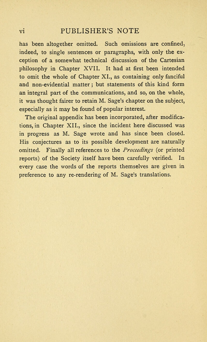 has been altogether omitted. Such omissions are confined, indeed, to single sentences or paragraphs, with only the ex- ception of a somewhat technical discussion of the Cartesian philosophy in Chapter XVII. It had at first been intended to omit the whole of Chapter XL, as containing only fanciful and non-evidential matter; but statements of this kind form an integral part of the communications, and so, on the whole, it was thought fairer to retain M. Sage's chapter on the subject, especially as it may be found of popular interest. The original appendix has been incorporated, after modifica- tions, in Chapter XII., since the incident here discussed was in progress as M. Sage wrote and has since been closed. His conjectures as to its possible development are naturally omitted. Finally all references to the Proceedings (or printed reports) of the Society itself have been carefully verified. In every case the words of the reports themselves are given in preference to any re-rendering of M. Sage's translations.