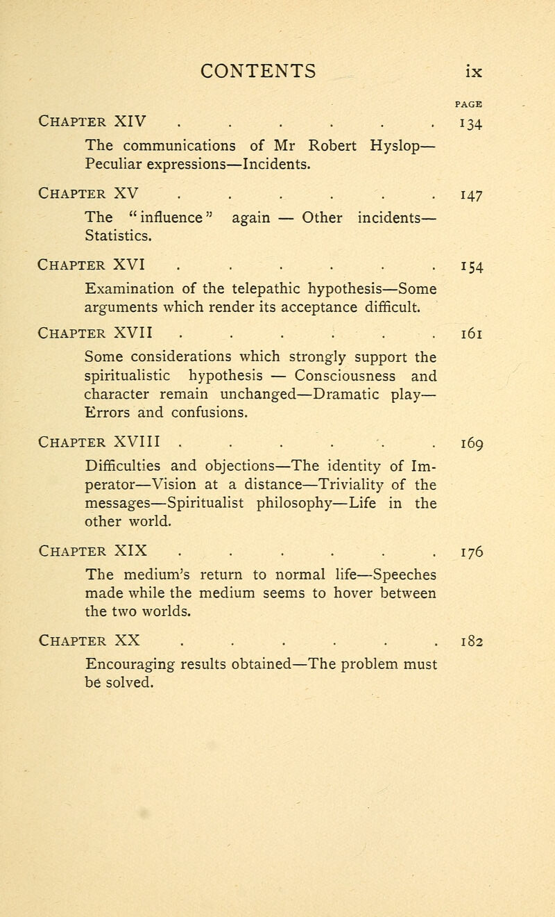 PAGE Chapter XIV . . . . . .134 The communications of Mr Robert Hyslop— Peculiar expressions—Incidents. Chapter XV . . . . . .147 The influence again — Other incidents— Statistics. Chapter XVI . . . . . 154 Examination of the telepathic hypothesis—Some arguments which render its acceptance difficult. Chapter XVII . . . . . 161 Some considerations which strongly support the spiritualistic hypothesis — Consciousness and character remain unchanged—Dramatic play— Errors and confusions. Chapter XVIII . . . \ .169 Difficulties and objections—The identity of Im- perator—Vision at a distance—Triviality of the messages—Spiritualist philosophy—Life in the other world. Chapter XIX . . . . . .176 The medium's return to normal life—Speeches made while the medium seems to hover between the two worlds. Chapter XX . . . . . .182 Encouraging results obtained—The problem must be solved.