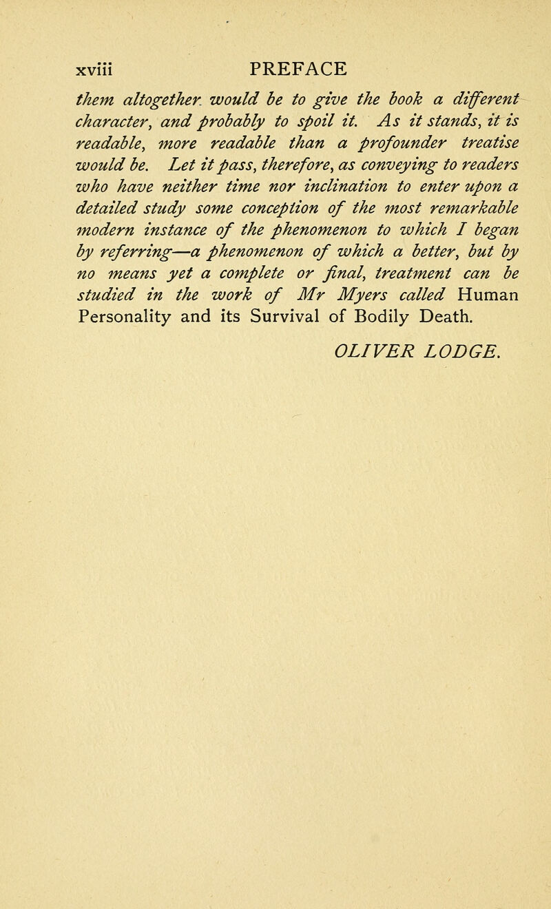 them altogether, would be to give the book a different character, and probably to spoil it. As it stands, it is readable, more readable than a profounder treatise would be. Let it pass, therefore, as conveying to readers who have neither time nor inclination to enter upon a detailed study some conception of the most remarkable modern instance of the phenomenon to which I began by referring—a phenomenon of which a better, but by no means yet a complete or final, treatment can be studied in the work of Mr Myers called Human Personality and its Survival of Bodily Death. OLIVER LODGE.