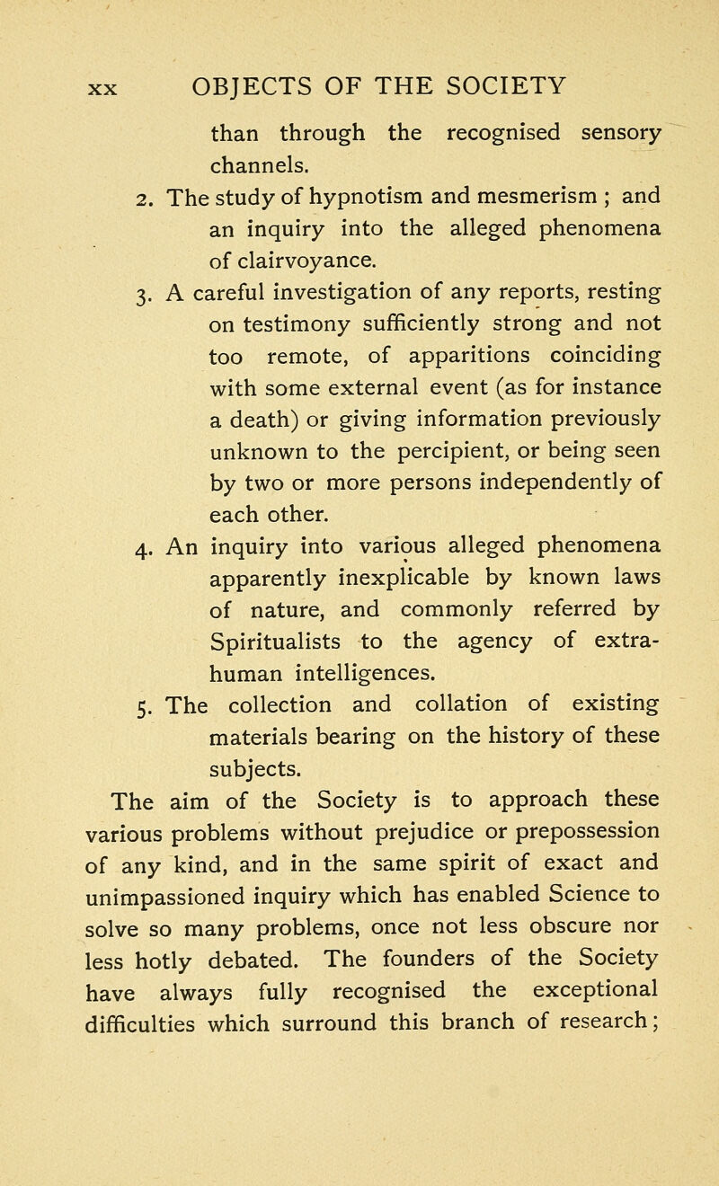 than through the recognised sensory channels. 2. The study of hypnotism and mesmerism ; and an inquiry into the alleged phenomena of clairvoyance. 3. A careful investigation of any reports, resting on testimony sufficiently strong and not too remote, of apparitions coinciding with some external event (as for instance a death) or giving information previously unknown to the percipient, or being seen by two or more persons independently of each other. 4. An inquiry into various alleged phenomena apparently inexplicable by known laws of nature, and commonly referred by Spiritualists to the agency of extra- human intelligences. 5. The collection and collation of existing materials bearing on the history of these subjects. The aim of the Society is to approach these various problems without prejudice or prepossession of any kind, and in the same spirit of exact and unimpassioned inquiry which has enabled Science to solve so many problems, once not less obscure nor less hotly debated. The founders of the Society have always fully recognised the exceptional difficulties which surround this branch of research;