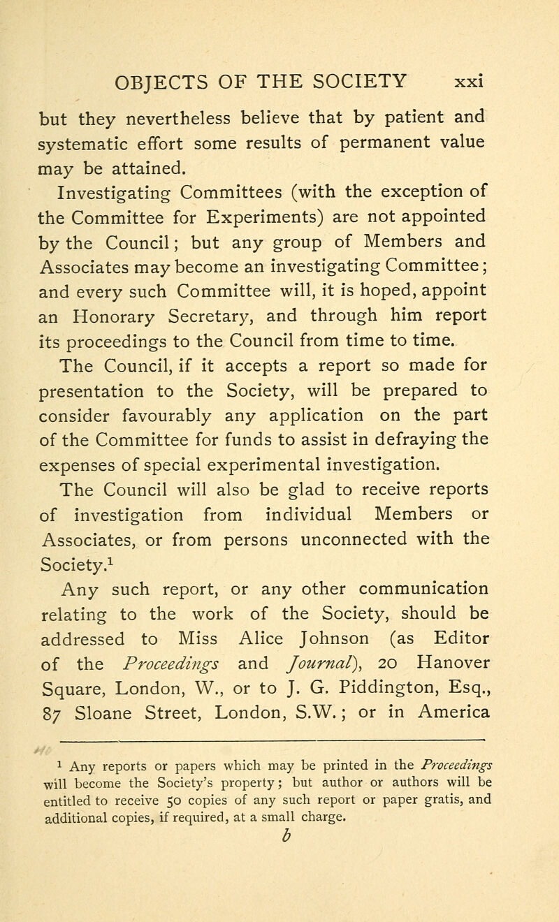 but they nevertheless believe that by patient and systematic effort some results of permanent value may be attained. Investigating Committees (with the exception of the Committee for Experiments) are not appointed by the Council; but any group of Members and Associates may become an investigating Committee; and every such Committee will, it is hoped, appoint an Honorary Secretary, and through him report its proceedings to the Council from time to time. The Council, if it accepts a report so made for presentation to the Society, will be prepared to consider favourably any application on the part of the Committee for funds to assist in defraying the expenses of special experimental investigation. The Council will also be glad to receive reports of investigation from individual Members or Associates, or from persons unconnected with the Society.1 Any such report, or any other communication relating to the work of the Society, should be addressed to Miss Alice Johnson (as Editor of the Proceedings and Journal), 20 Hanover Square, London, W., or to J. G. Piddington, Esq., 87 Sloane Street, London, S.W.; or in America 1 Any reports or papers which may be printed in the Proceedings will become the Society's property; but author or authors will be entitled to receive 50 copies of any such report or paper gratis, and additional copies, if required, at a small charge. b