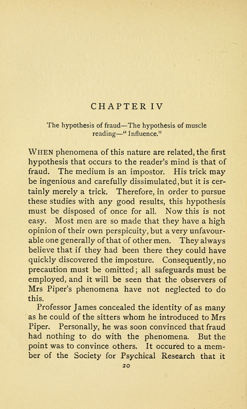 CHAPTER IV The hypothesis of fraud—The hypothesis of muscle reading— Influence. When phenomena of this nature are related, the first hypothesis that occurs to the reader's mind is that of fraud. The medium is an impostor. His trick may be ingenious and carefully dissimulated,but it is cer- tainly merely a trick. Therefore, in order to pursue these studies with any good results, this hypothesis must be disposed of once for all. Now this is not easy. Most men are so made that they have a high opinion of their own perspicuity, but a very unfavour- able one generally of that of other men. They always believe that if they had been there they could have quickly discovered the imposture. Consequently, no precaution must be omitted; all safeguards must be employed, and it will be seen that the observers of Mrs Piper's phenomena have not neglected to do this. Professor James concealed the identity of as many as he could of the sitters whom he introduced to Mrs Piper. Personally, he was soon convinced that fraud had nothing to do with the phenomena. But the point was to convince others. It occured to a mem- ber of the Society for Psychical Research that it