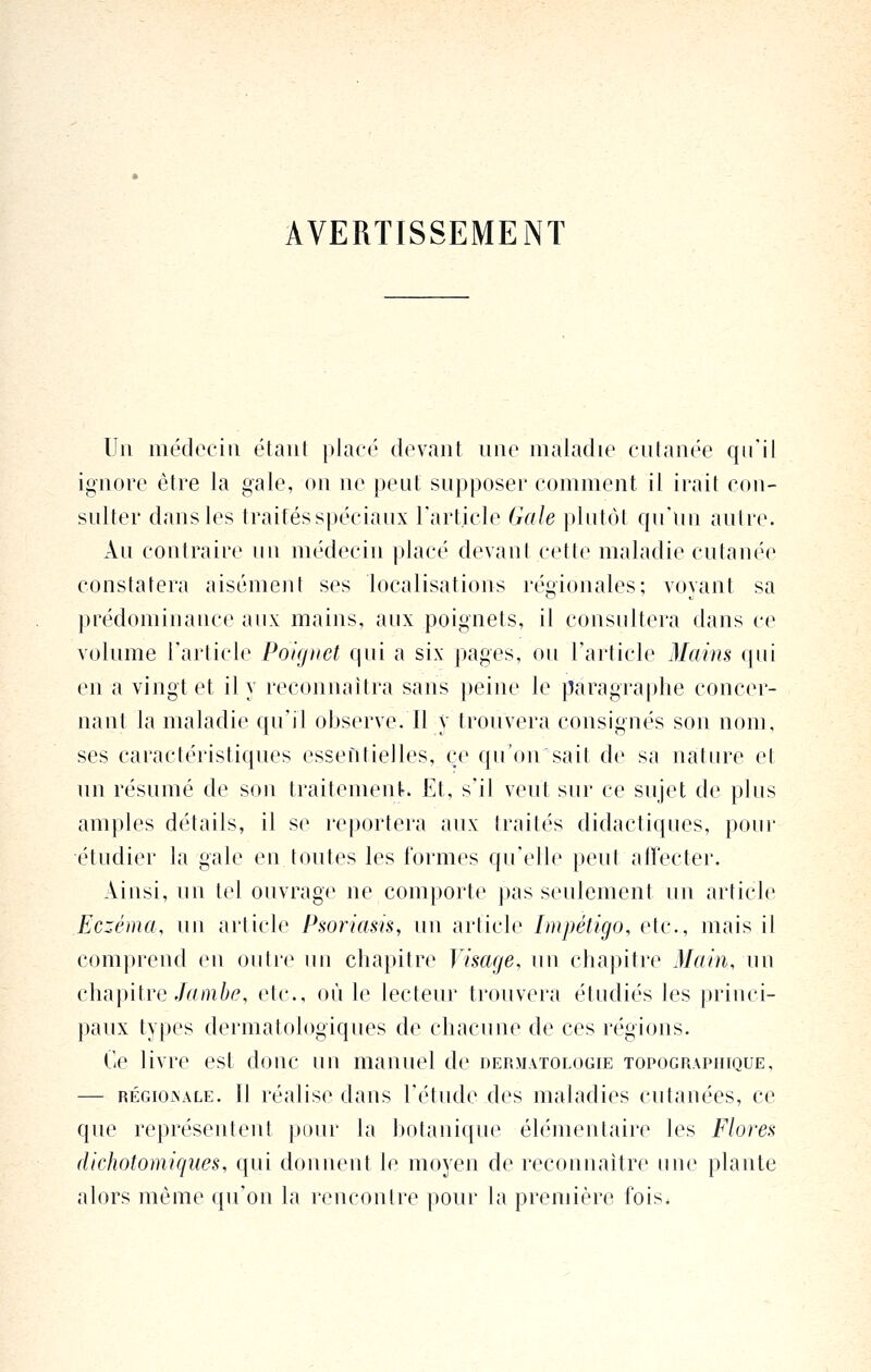 AVERTISSEMENT Un médecin étant placé devant une maladie cutanée qu'il ignore être la gale, on ne peut supposer comment il irait con- sulter dans les traités spéciaux Tarticle Gale plutôt qu'un autre. Au contraire un médecin placé devant cette maladie cutanée constatera aisément ses localisations régionales; voyant sa prédominance aux mains, aux poignets, il consultera dans ce volume l'article Poignet qui a six pages, ou l'article Mains qui en a vingt et il y reconnaîtra sans peine le paragraphe concer- nant la maladie qu'il observe. Il y trouvera consignés son nom, ses caractéristiques essentielles, ce qu'on sait de sa nature et un résumé de son traitement. Et, s'il veut sur ce sujet de plus amples détails, il se reportera aux traités didactiques, pour étudier la gale en toutes les formes qu'elle peut affecter. Ainsi, un tel ouvrage ne comporte pas seulement un article Eczéma, un article Psoriasis, un article Impétigo, etc., mais il comprend en outi'e ini chapitre Visage, un chapitre Main, un chapitre ./r/m^^, etc., où le lecteur trouvera étudiés les princi- paux types dermatologiques de chacune de ces régions. Ce livre est donc un manuel de dermatologie topograpiuque, — RÉGIONALE. Il réalise dans l'étude des maladies cutanées, ce que représentent pour la botanique élémentaire les Flores dichotomiques, qui donnent le moyen de reconnaître une plante alors même qu'on la rencontre pour la première fois.