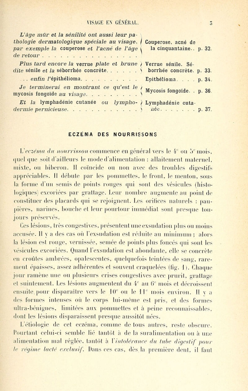 L'âge mûr et la sénilité ont aussi leur pa- thologie dermatologique spéciale au visage, f Couperose, acné de par exemple la couperose et l'acné de l'âge i la cinquantaine., p. 32. de retour Plus tard encore la verrue plate et brune / Verrue sénile. Sé- dite sénile et la séborrhée concrète S borrhée concrète, p. 33- .. e73/ii2 i'épithélioma Epithélioma. . . . p. 34. Je terminerai en montrant ce qu'est le j .. . . ...... , Mycosis fongoide. . p. 36. mycosis fongoide au visage ^ ^ Et la lymphadénie cutanée ou lympho- } Lymphadénie cuta- dermie pernicieuse ) née p. 37, ECZEMA DES NOURRISSONS Veczénui du nuuinissoii coiiimence en général vers le V on 5'^ mois, ([uel qne soit (faillenrs le modetralimentation : allaitement maternel, mixte, on biberon. Il coïncide ou non avec des troubles digestifs appréciables. 11 débute par les pommettes, le front, le menton, sous la forme d'un semis de points rouges qui sont des vésicules (histo- logiques) excoriées par grattage. Leur nombre augmente au point de constituer des placards qui se rejoignent. Les oritices naturels : pau- pières, narines, bouche et leur pourtour innnédiat soid presfpie tou- jours préservés. Ces lésions, très congestives, présentent une exsudation plus ou moins accusée. 11 y a des cas où Texsudation est réduite au mininnnn ; alors la lésion est rouge, vernissée, semée de points plus foncés qui sont les vésicules excoriées. Quand Texsudation est abondante, elle se concrète en croûtes ambrées, opalescentes, quelquefois teintées de sang, rare- ment épaisses, assez adhérentes et souvent craquelées (fig. 1). Chaque jour ramène une ou plusieurs crises congestives avec prurit, grattage et suintement. Les lésions augmentent du ¥' au (V mois et décroisseni ensuite, poui- disparaître vers le 10 ou le 11'' mois environ. Il y a des formes intenses où le corps lui-même est pris, et des formes ultra-bénignes, limitées aux pommettes et à peine reconnaissables, dont les lésions disparaissent presque aussitôt nées. L'étiologie de cet eczéma, comme de tous autres, reste obscure. Pourtant celui-ci semble lié tantôt à de la suralimentation ou à une alimentation mal réglée, tantôt à Yiitlolérancc du tube digestif pour le régime lacté exclusif. Dans ces cas, dès la première dent, il faut