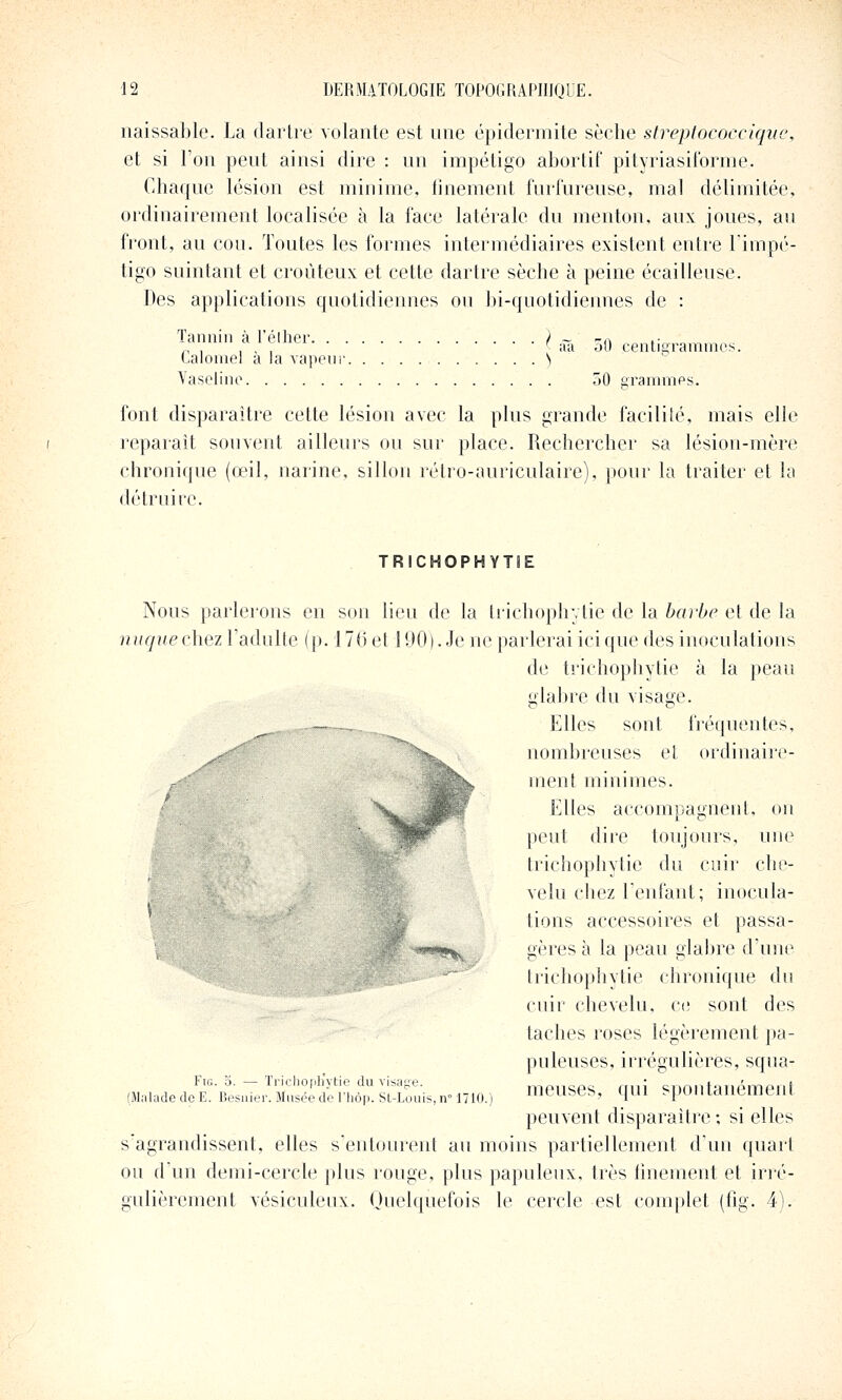 naissable. La dartre volante est une épidermite sèche streplococciqiie, et si l'on peut ainsi dire : un impétigo abortif pityriasilbrme. Chaque lésion est minime, tinement furfureuse, mal délimitée, ordinairement localisée à la face latérale du menton, aux joues, au front, an cou. Toutes les formes intermédiaires existent entre l'impé- tigo suintant et croùteux et cette dartre sèche à peine écailleuse. Des applications quotidiennes ou bi-quotidiennes de : Tannin à l'éllier. . . Calomel à la vapeur Yaselino 50 centigramines. 50 erammps. font disparaître cette lésion avec la plus grande facilité, mais elle reparait souvent ailleurs ou sur place. Rechercher sa lésion-mère chronique (œil, narine, sillon rétro-auriculaire), pour la traiter et la détruire. TRICHOPHYTÎE Nous parlerons eu son lieu de la tiichoph;,tie de la bai'be et de la nuquechez l'adulte (p. 176 et 190). Je ne parlerai ici que des inoculations de tiichophytie à la peau glabre du visage. — Elles sont fi'équentes, nombreuses et ordinaire- ment minimes. Elles accompagnent, on peut dire toujours, une Irichophytie du cuir che- velu chez reniant; imicula- tions accessoires et passa- gères à la peau glabre d'une trichophytie chronique du cuir chevelu, ce sont des taches roses légèrement pa- puleuses, irrégulières, squa- meuses, qui spontanément peuvent disparaître; si elles s'agrandissent, elles s'entourent au moins partiellement d'un quart ou d'un demi-cercle plus rouge, plus papuleux, très tinement et irré- gulièrement vésiculeux. Quelquefois le cercle est complet (fig. 4). '«•''9V Fig. Tiicliopliytie du visage. (Malade do E. Besiiier. Musée de Thôp. St-Louis, n 1710.)