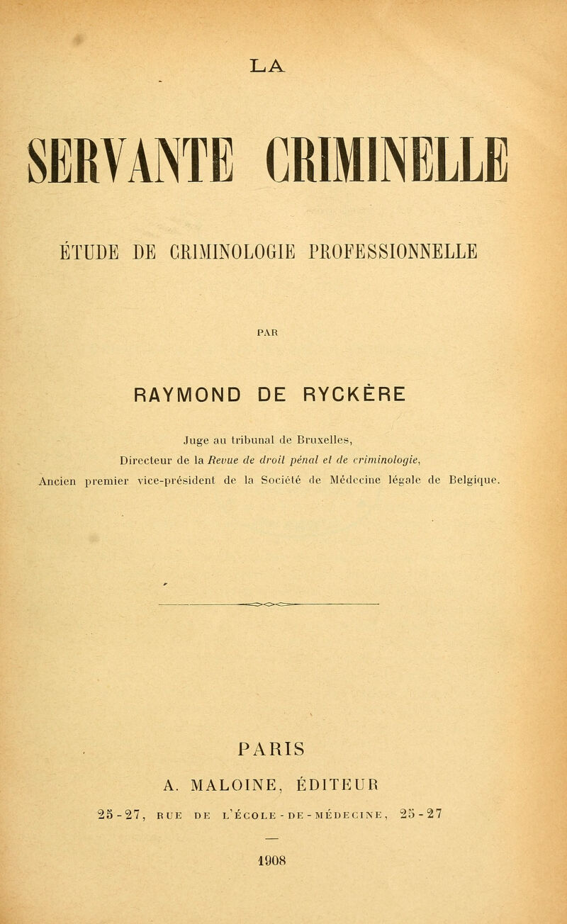 LA SERVANTE CRIMINELLE ÉTUDE DE CRIMINOLOGIE PROFESSIONNELLE PAR RAYMOND DE RYCKÈRE Juge au tribunal de Bruxelles, Directeur de la Revue de droit pénal et de criminologie, Ancien premier vice-président de la Société de Médecine légale de Belgique. PARIS A. MALOINE, ÉDITEUR 25-27, RUE DE l'École - DE - MÉDECINE, 25-27 1908