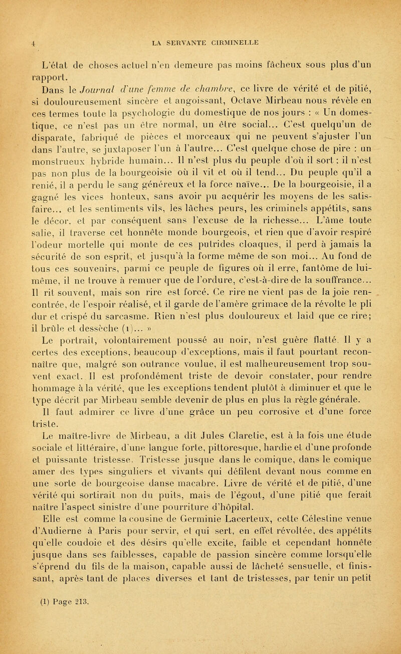 L'état de choses acliiel n'en demeure pas moins fâcheux sous plus d'un rapport. Dans le Journal cfune femme de chambre, ce livre de vérité et de pitié, si douloureusement sincère et angoissant, Octave Mirbeau nous révèle en ces termes toute la psychologie du domestique de nos jours : « Un domes- tique, ce n'est pas un être normal, un être social... C'est quelqu'un de disparate, fabriqué de pièces et morceaux qui ne peuvent s'ajuster l'un dans l'autre, se juxtaposer l'un à l'autre... C'est quelque chose de pire : un monstrueux hybride humain... Il n'est plus du peuple d'où il sort ; il n'est pas non plus de la bourgeoisie où il vit et où il tend... Du peuple qu'il a renié, il a perdu le sang généreux et la force naïve... De la bourgeoisie, il a gagné les vices honteux, sans avoir pu acquérir les moyens de les satis- faire... et les sentiments vils, les lâches peurs, les criminels appétits, sans le décor, et par conséquent sans l'excuse de la richesse... L'âme toute salie, il traverse cet honnête monde bourgeois, et rien que d'avoir respiré l'odeur mortelle qui monte de ces putrides cloaques, il perd à jamais la sécurité de son esprit, et jusqu'à la forme même de son moi... Au fond de tous ces souvenirs, parmi ce peuple de figures où il erre, fantôme de lui- même, il ne trouve à remuer que de l'ordure, c'est-à-dire de la souffrance,.. Il rit souvent, mais son rire est forcé. Ce rire ne vient pas de la joie ren- contrée, de l'espoir réalisé, et il garde de l'amère grimace de la révolte le pli dur et crispé du sarcasme. Rien n'est plus douloureux et laid que ce rire; il brûle et dessèche (i).-- » Le portrait, volontairement poussé au noir, n'est guère flatté. Il y a certes des exceptions, beaucoup d'exceptions, mais il faut pourtant recon- naître que, malgré son outrance voulue, il est malheureusement trop sou- vent exact. Il est profondément triste de devoir constater, pour rendre hommage à la vérité, que les exceptions tendent plutôt à diminuer et que le type décrit par Mirbeau semble devenir de plus en plus la règle générale. Il faut admirer ce livre d'une grâce un peu corrosive et d'une force triste. Le maître-livre de Mirbeau, a dit Jules Claretie, est à la fois une étude sociale et littéraire, d'une langue forte, pittoresque, hardie et d'une profonde et puissante tristesse. Tristesse jusque dans le comique, dans le comique amer des types singuliers et vivants qui défilent devant nous comme en une sorte de bourgeoise danse macabre. Livre de vérité et de pitié, d'une vérité qui sortirait non du puits, mais de l'égout, d'une pitié que ferait naître l'aspect sinistre d'une pourriture d'hôpital. Elle est comme la cousine de Germinie Lacerteux, cette Célestine venue d'Audierne à Paris pour servir, et qui sert, en efl'et révoltée, des appétits qu'elle coudoie et des désirs qu'elle excite, faible et cependant honnête jusque dans ses faiblesses, capable de passion sincère comme lorsqu'elle s'éprend du fils de la maison, capable aussi de lâcheté sensuelle, et finis- sant, après tant de places diverses et tant de tristesses, par tenir un petit (1) Page 213.