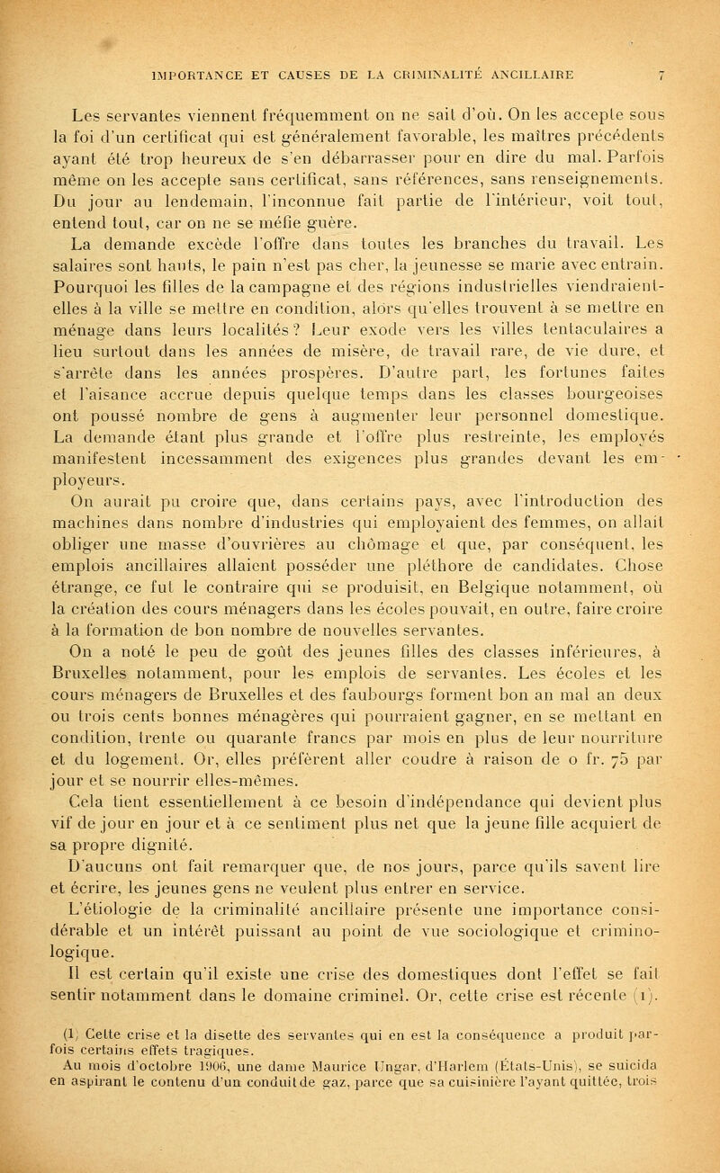 Les servantes viennent fréquemment on ne sait d'où. On les acceple sous la foi d'un certificat qui est généralement favorable, les maîtres précédents ayant été trop heureux de s'en débarrasser pour en dire du mal. Parfois même on les acceple sans certificat, sans références, sans renseignements. Dn jour au lendemain, l'inconnue fait partie de l'intérieur, voit tout, entend toul, car on ne se méfie guère. La demande excède l'offre dans toutes les branches du travail. Les salaires sont hauts, le pain n'est pas cher, la jeunesse se marie avec entrain. Pourquoi les filles de la campagne et des régions industrielles viendraient- elles à la ville se mettre en condition, alors qu'elles trouvent à se mettre en ménage dans leurs localités ? Leur exode vers les villes tentaculaires a lieu surtout dans les années de misère, de travail rare, de vie dure, et s'arrête dans les années prospères. D'autre part, les fortunes faites et l'aisance accrue depuis quelque temps dans les classes bourgeoises ont poussé nombre de gens à augmenter leur personnel domestique. La demande étant plus grande et l'offre plus restreinte, les employés manifestent incessamment des exigences plus grandes devant les em- ployeurs. On aurait pu croire que, dans certains pays, avec l'introduction des machines dans nombre d'industries qui employaient des femmes, on allait obliger une masse d'ouvrières au chômage et que, par conséquent, les emplois ancillaires allaient posséder une pléthore de candidates. Chose étrange, ce fut le contraire qui se produisit, en Belgique notamment, où la création des cours ménagers dans les écoles pouvait, en outre, faire croire à la formation de bon nombre de nouvelles servantes. On a noté le peu de goût des jeunes filles des classes inférieures, à Bruxelles notamment, pour les emplois de servantes. Les écoles et les cours ménagers de Bruxelles et des faubourgs forment bon an mal an deux ou trois cents bonnes ménagères qui pourraient gagner, en se mettant en condition, trente ou quarante francs par mois en plus de leur nourriture et du logement. Or, elles préfèrent aller coudre à raison de o fr. 76 par jour et se nourrir elles-mêmes. Cela tient essentiellement à ce besoin d'indépendance qui devient plus vif de jour en jour et à ce sentiment plus net que la jeune fille acquiert de sa propre dignité. D'aucuns ont fait remarquer que, de nos jours, parce qu'ils savent lire et écrire, les jeunes gens ne veulent plus entrer en service. L'étiologie de la criminalité ancillaire présente une importance consi- dérable et un intérêt puissant au point de vue sociologique et crimino- logique. Il est certain qu'il existe une crise des domestiques dont l'effet se fait sentir notamment dans le domaine criminel. Or, cette crise est récente (1). (1; Cette crise et la disette des servantes qui en est la conséquence a produit par- fois certains effets tragiques. Au mois d'octobre 190(5, une dame Maurice IJngar, d'Harlem (États-Unis), se suicida en aspirant le contenu d'un conduit de gaz, parce que sa cuisinière l'ayant quittée, trois