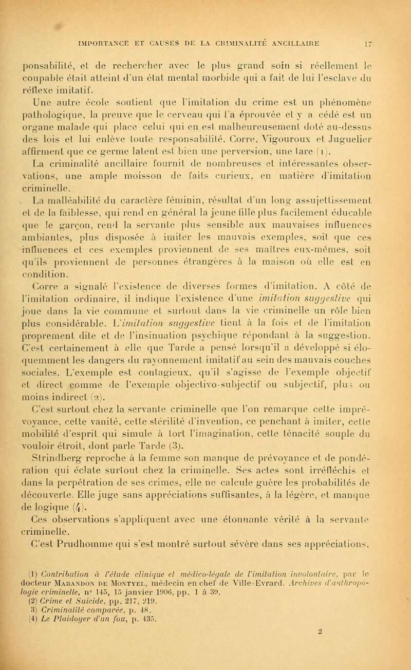 ponsabilité, et de rechercher avec le plus grand soin si réellement le coupable était atteint d'un état mental morbide qui a fait de lui l'esclave du réflexe imitatif. Une autre école soutient qoe l'imitation du crime est un phénomène pathologique, la preuve que le cerveau qui l'a éprouvée et y a cédé est un organe malade qui place celui qui en est malheureusement doté au-dessus des lois et lui enlève toute responsabilité. Corre, Vigouroux et Juguelier affirment que ce germe latent est bien une perversion, une tare (i). La criminalité ancillaire fournit de nombreuses et intéressantes obser- vations, une ample moisson de faits curieux, en matière d'imitation criminelle. La malléabilité du caractère féminin, résultat d'un long assujettissement et de la faiblesse, qui rend en général la jeune fille plus facilement éducable que le garçon, rend la servante plus sensible aux mauvaises influences ambiantes, plus disposée à imiter les mauvais exemples, soit que ces influences et ces exemples proviennent de ses maîtres eux-mêmes, soit qu'ils proviennent de personnes étrangères à la maison où elle est en condition. Corre a signalé l'existence de diverses formes d'imitation. A côté de l'imitation ordinaire, il indique Texistence d'une imitation suggestive qui joue dans la vie commune et surtout dans la vie criminelle un rôle bien plus considérable, limitation suggestive tient à la fois et de l'imitation proprement dite et de l'insinuation psychique répondant à la suggestion. C'est certainement à elle que Tarde a pensé lorsqu'il a développé si élo- quemment les dangers du rayonnement imitatif au sein des mauvais couches sociales. L'exemple est contagieux, qu'il s'agisse de l'exemple objectif et direct comme de l'exemple objectivo-subjectif ou subjectif, ^Iw.i ou moins indirect (2). C'est surtout chez la servante criminelle que l'on remarque cette impré- voyance, cette vanité, cette stérilité d'invention, ce penchant à imiter, cette mobilité d'esprit qui simule à tort l'imagination, cette ténacité souple du vouloir étroit, dont parle Tarde (3). Strindberg reproche à la femme son manque de prévoyance et de pondé- ration qui éclate surtout chez la criminelle. Ses actes sont irréfléchis et dans la perpétration de ses crimes, elle ne calcule guère les probabilités de découverte. Elle juge sans appréciations suffisantes, à la légère, et manque de logique (4)- Ces observations s'appliquent avec une étonnante vérité à la servante criminelle. C'est Prudhomme qui s'est montré surtout sévère dans ses appréciations, (1) Conlribulion à l'étude clinique et médico-légale de Vimitalion involontaire, par le docteur Marandon de Montyel, médecin en chef de Ville-Evrard. Arcliives d'antliropo- logle criminelle, n° 145, 15 janvier 1906, pp. là 39. (2) Crime et Suicide, pp. 217, 219. 3) Criminalilé comparée, p. 48. (4) Le Plaidoyer d'un fou, p. 435. 2