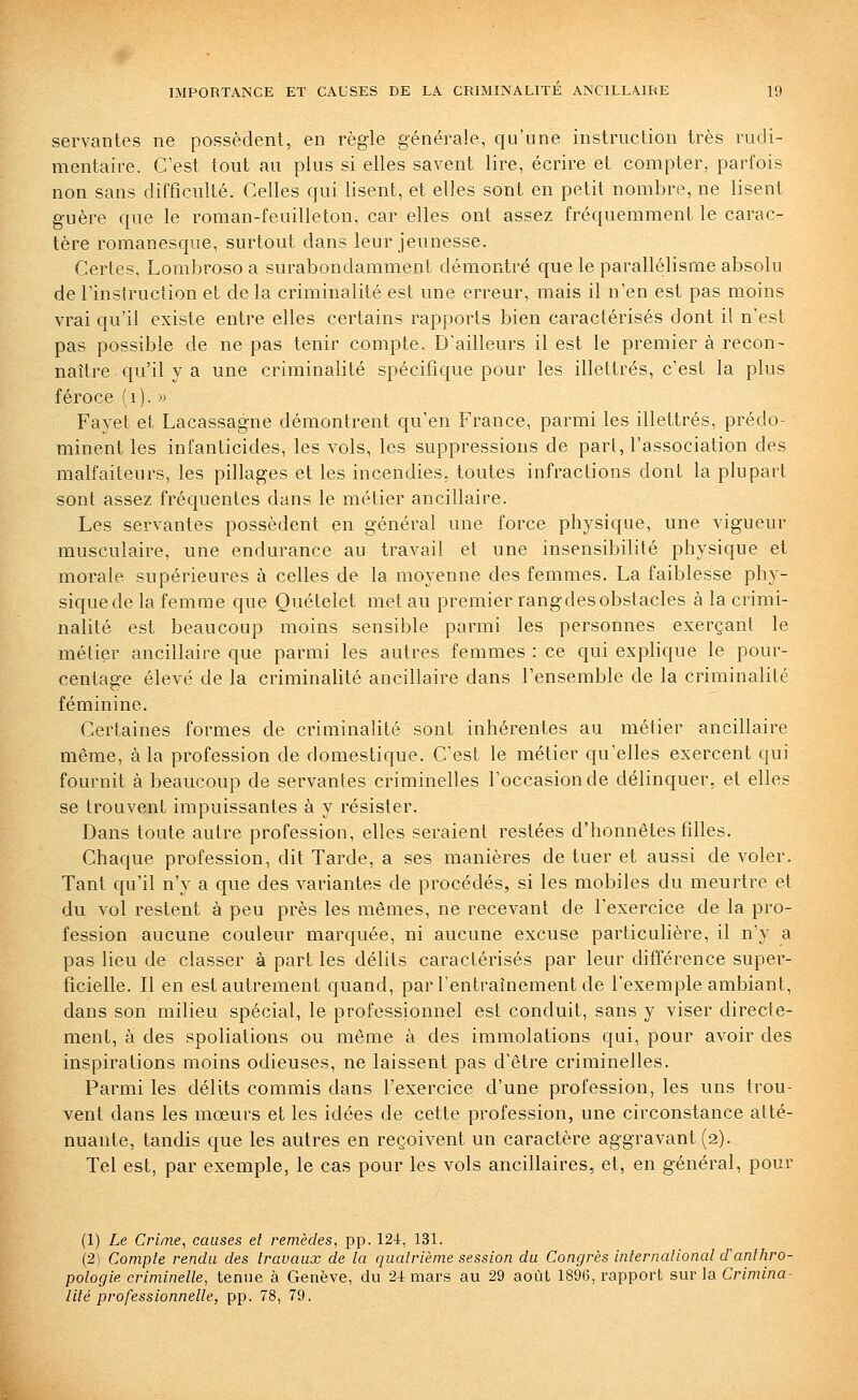 servantes ne possèdent, en règle générale, qu'une instruction très rudi- mentaire. C'est tout au plus si elles savent lire, écrire et compter, parfois non sans difficulté. Celles qui lisent, et elles sont en petit nombre, ne lisent guère que le roman-feuilleton, car elles ont assez fréquemment le carac- tère romanesque, surtout dans leur jeunesse. Certes, Lombroso a surabondamment démontré que le parallélisme absolu de l'instruction et de la criminalité est une erreur, mais il n'en est pas moins vrai qu'il existe entre elles certains rapports bien caractérisés dont il n'est pas possible de ne pas tenir compte. D'ailleurs il est le premier à recon- naître qu'il y a une criminalité spécifique pour les illettrés, c'est la plus féroce (i). » Fayet et Lacassagne démontrent qu'en France, parmi les illettrés, prédo- minent les infanticides, les vols, les suppressions de part, l'association des malfaiteurs, les pillages et les incendies, toutes infractions dont la plupart sont assez fréquentes dans le métier ancillaire. Les servantes possèdent en général une force physique, une vigueur musculaire, une endurance au travail et une insensibilité physique et morale supérieures à celles de la moyenne des femmes. La faiblesse phy- sique de la femme que Quélelet met au premier rangdes obstacles à la crimi- nalité est beaucoup moins sensible parmi les personnes exerçant le métier ancillaire que parmi les autres femmes : ce qui explique le pour- centage élevé de la criminaUté ancillaire dans l'ensemble de la criminalité féminine. Certaines formes de criminalité sont inhérentes au métier ancillaire même, à la profession de domestique. C'est le métier qu'elles exercent qui fournit à beaucoup de servantes criminelles l'occasion de délinquer, et elles se trouvent impuissantes à y résister. Dans toute autre profession, elles seraient restées d'honnêtes filles. Chaque profession, dit Tarde, a ses manières de tuer et aussi de voler. Tant qu'il n'y a que des variantes de procédés, si les mobiles du meurtre et du vol restent à peu près les mêmes, ne recevant de l'exercice de la pro- fession aucune couleur marquée, ni aucune excuse particulière, il n'y a pas lieu de classer à part les délits caractérisés par leur différence super- ficielle. Il en est autrement quand, par l'entraînement de l'exemple ambiant, dans son milieu spécial, le professionnel est conduit, sans y viser directe- ment, à des spoliations ou même à des immolations qui, pour avoir des inspirations moins odieuses, ne laissent pas d'être criminelles. Parmi les délits commis dans l'exercice d'une profession, les uns trou- vent dans les mœurs et les idées de cette profession, une circonstance atté- nuante, tandis que les autres en reçoivent un caractère aggravant (2). Tel est, par exemple, le cas pour les vols ancdlaires, et, en général, pour (1) Le Crime, causes el remèdes, pp. 124, 131. (2) Compte rendu des travaux de la quatrième session du Congrès internalional danthro- pologie criminelle, tenue à Genève, du 24 mars au 29 août 1896, rapport sur la Crimina- lité professionnelle, pp. 78, 79.