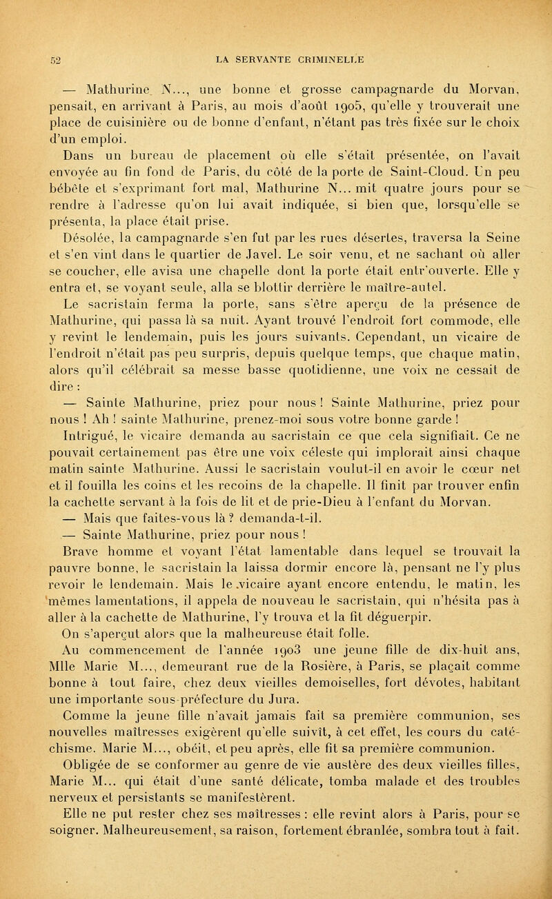 — Mathurine N..., une bonne et grosse campagnarde du Morvan, pensait, en arrivant à Paris, au mois d'août 1905, qu'elle y trouverait une place de cuisinière ou de bonne d'enfant, n'étant pas très fixée sur le choix d'un emploi. Dans un bureau de placement oî^i elle s'était présentée, on l'avait envoyée au fin fond de Paris, du côté de la porte de Saint-Cloud. Un peu bébête et s'exprimant fort mal, Mathurine N... mit quatre jours pour se rendre à l'adresse qu'on lui avait indiquée, si bien que, lorsqu'elle se présenta, la place était prise. Désolée, la campagnarde s'en fut par les rues désertes, traversa la Seine et s'en vint dans le quartier de Javel. Le soir venu, et ne sachant où aller se coucher, elle avisa une chapelle dont la porte était entr'ouverte. Elle y entra et, se voyant seule, alla se blottir derrière le maître-autel. Le sacristain ferma la porte, sans s'être aperçu de la présence de Mathurine, qui passa là sa nuit. Ayant trouvé l'endroit fort commode, elle y revint le lendemain, puis les jours suivants. Cependant, un vicaire de l'endroit n'était pas peu surpris, depuis quelque temps, que chaque matin, alors qu'il célébrait sa messe basse quotidienne, une voix ne cessait de dire : —■ Sainte Mathurine, priez pour nous ! Sainte Mathurine, priez pour nous ! Ah ! sainte Mathurine, prenez-moi sous votre bonne garde ! Intrigué, le vicaire demanda au sacristain ce que cela signifiait. Ce ne pouvait certainement pas être une voix céleste qui implorait ainsi chaque matin sainte Mathurine. Aussi le sacristain voulut-il en avoir le cœur net et il fouilla les coins et les recoins de la chapelle. Il finit par trouver enfin la cachette servant à la fois de lit et de prie-Dieu à l'enfant du Morvan. — Mais que faites-vous là? demanda-t-il. — Sainte Mathurine, priez pour nous ! Brave homme et voyant l'état lamentable dans lequel se trouvait la pauvre bonne, le sacristain la laissa dormir encore là, pensant ne l'y plus revoir le lendemain. Mais le .vicaire ayant encore entendu, le matin, les mêmes lamentations, il appela de nouveau le sacristain, qui n'hésita pas à aller à la cachette de Mathurine, l'y trouva et la fit déguerpir. On s'aperçut alors que la malheureuse était folle. Au commencement de l'année 1908 une jeune fille de dix-huit ans, Mlle Marie M..,, demeurant rue de la Rosière, à Paris, se plaçait comme bonne à tout faire, chez deux vieilles demoiselles, fort dévotes, habitant une importante sous-préfecture du Jura. Comme la jeune fille n'avait jamais fait sa première communion, ses nouvelles maîtresses exigèrent qu'elle suivît, à cet effet, les cours du caté- chisme. Marie M..., obéit, et peu après, elle fit sa première communion. Obhgée de se conformer au genre de vie austère des deux vieilles filles, Marie M... qui était d'une santé délicate, tomba malade et des troubles nerveux et persistants se manifestèrent. Elle ne put rester chez ses maîtresses : elle revint alors à Paris, pour se soigner. Malheureusement, sa raison, fortement ébranlée, sombra tout à fait.