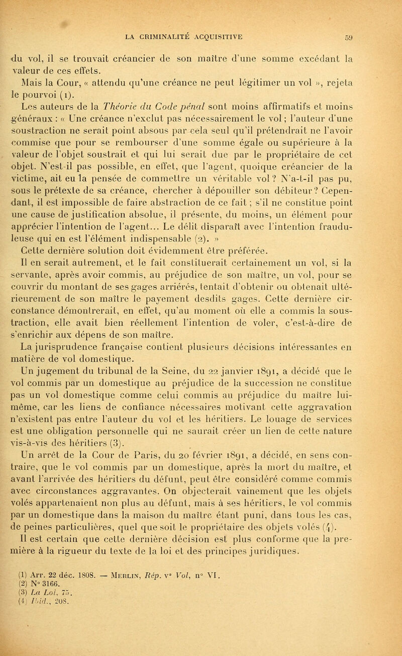 du vol, il se trouvait créancier de son maître d'une somme excédant la valeur de ces effets. Mais la Cour, « attendu qu'une créance ne peut légitimer un vol », rejeta le pourvoi (i). Les auteurs de la Théorie du Code pénal sont moins affîrmatifs et moins généraux : « Une créance n'exclut pas nécessairement le vol ; l'auteur d'une soustraction ne serait point absous par cela seul qu'il prétendrait ne l'avoir commise que pour se rembourser d'une somme égale ou supérieure à la valeur de l'objet soustrait et qui lui serait due par le propriétaire de cet objet. N'est-il pas possible, en effet, que l'agent, quoique créancier de la victime, ait eu la pensée de commettre un véritable vol ? N'a-t-il pas pu, sous le prétexte de sa créance, chercher à dépouiller son débiteur? Cepen- dant, il est impossible de faire abstraction de ce fait ; s'il ne constitue point une cause de justification absolue, il présente, du moins, un élément pour apprécier l'intention de l'agent... Le délit disparaît avec l'intention fraudu- leuse qui en est l'élément indispensable (2). » Cette dernière solution doit évidemment être préférée. Il en serait autrement, et le fait constituerait certainement un vol, si la servante, après avoir commis, au préjudice de son maître, un vol, pour se couvrir du montant de ses gages arriérés, tentait d'obtenir ou obtenait ulté- rieurement de son maître le payement desdits gages. Cette dernière cir- constance démontrerait, en effet, qu'au moment où elle a commis la sous- traction, elle avait bien réellement l'intention de voler, c'est-à-dire de s'enrichir aux dépens de son maître. La jurisprudence française contient plusieurs décisions intéressantes en matière de vol domestique. Un jugement du tribunal de la Seine, du 22 janvier 1891, a décidé que le vol commis par un domestique au préjudice de la succession ne constitue pas un vol domestique comme celui commis au préjudice du maître lui- même, car les liens de confiance nécessaires motivant cette aggravation n'existent pas entre l'auteur du vol et les héritiers. Le louage de services est une obligation personnelle qui ne saurait créer un lien de cette nature vis-à-vis des héritiers (3). Un arrêt de la Cour de Paris, du 20 février i8gi, a décidé, en sens con- traire, que le vol commis par un domestique, après la mort du maître, et avant l'arrivée des héritiers du défunt, peut être considéré comme commis avec circonstances aggravantes. On objecterait vainement que les objets volés appartenaient non plus au défunt, mais à ses héritiers, le vol commis par un domestique dans la maison du maître étant puni, dans tous les cas, de peines particulières, quel que soit le propriétaire des objets volés (4). Il est certain que cette dernière décision est plus conforme que la pre- mière à la rigueur du texte de la loi et des principes juridiques. (1) Arr. 22 déc. 1808. — Merlin, Rép. v» Vol, n» VI. (2) N° 3166. (3) La Loi, i:<. (4) Ihid., 20s.