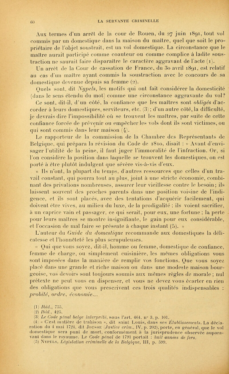 Aux termes d'un arrêt de la cour de Rouen, du 27 juin 1891, tout vol commis par un domestique dans la maison du maître, quel que soit le pro- priétaire de l'objet soustrait, est un vol domestique. La circonstance que le maître aurait participé comme coauteur ou comme complice à ladite sous- traction ne saurait faire disparaître le caractère ag-gravant de l'acte (1). Un arrêt de la Cour de cassation de France, du 3o avril 1891, est relatif au cas d'un maître ayant commis la soustraction avec le concours de sa domestique devenue depuis sa femme (2). Quels sont, dit Nypels, les motifs qui ont fait considérer la domesticité (dans le sens étendu du mot) comme une circonstance aggravante du vol? Ce sont, dit-il, d'un côté, la confiance que les maîtres sont obligés d'ac- corder à leurs domestiques, serviteurs, etc. (3) ; d'un autre côté, la difficulté, je devrais dire l'impossibilité où se trouvent les maîtres, par suite de cette confiance forcée de prévenir ou empêcher les vols dont ils sont victimes, ou qui sont commis dans leur maison (/J). Le rapporteur de la commission de la Chambre des Représentants de Belgique, qui prépara la révision du Code de 1810, disait : « Avant d'envi- sager l'utilité de la peine, il faut juger l'immoralité de l'infraction. Or, si l'on considère la position dans laquelle se trouvent les domestiques, on est porté à être plutôt indulgent que sévère vis-à-vis d'eux. « Ils n'ont, la plupart du temps, d'autres ressources que celles d'un tra- vail constant, qui pourra tout au plus, joint à une stricte économie, combi- nant des privations nombreuses, assurer leur vieillesse contre le besoin ; ils laissent souvent des proches parents dans une position voi'^ine de l'indi- gence, et ils sont placés, avec des tentations d'acquérir facilement, qui doivent être vives, au milieu du luxe, de la prodigalité ; ils voient sacrifier, à un caprice vain et passager, ce qui serait, pour eux, une fortune ; la perte pour leurs maîtres se montre insignifiante, le gain pour eux considérable, et l'occasion de mal faire se présente à chaque instant (5). « L'auteur du Guide du domestique recommande aux domestiques la déli- catesse et l'honnêteté les plus scrupuleuses.  Oui que vous soyez, dit-il, homme ou femme, domestique de confiance, femme de charge, ou simplement cuisinière, les mêmes obligations vous sont imposées dans la manière de remplir vos fonctions. Que vous soyez placé dans une grande et riche maison ou dans une modeste maison bour- geoise, vos devoirs sont toujours soumis aux mêmes règles de morale; nul prétexte ne peut vous en dispenser, et vous ne devez vous écarter en rien des obligations que vous prescrivent ces trois qualités indispensables : probité, ordre, économie... (1) Ibid., 755. (2) Ibid., 425. (3) Le Code pénal belge interprélé, sous l'art. 464, n° 3, p. 101. (4) « C'est matière de trahison », dit saint Louis, dans ses Établissements. La décla- ration du 4 mai 1724, dit Jousse {Jwifice crini., IV, p. 202), porte, en général, que le vol domestique sera puni de mort, conformément à la jurisprudence observée aupara- vant dans le royaume. Le Code pénal de 1791 portait ; liuit années de fers.