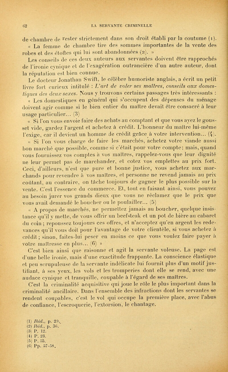 de chambre de rester strictement dans son droit établi par la coutume (i). « La femme de chambre tire des sommes importantes de la vente des robes et des étoftes qui lui sont abandonnées (2). » Les conseils de ces deux auteurs aux servantes doivent être rapprochés de l'ironie cynique et de l'exagération outrancière d'un autre auteur, dont la réputation est bien connue. Le docteur Jonathan Sw^ift, le célèbre humoriste anglais, a écrit un petit livre fort curieux intitulé : L'art de voler ses maîtres, conseils aux domes- tiques des deux sexes. Nous y trouvons certains passages très intéressants : « Les domestiques en général qui s'occupent des dépenses du ménage doivent agir comme si le bien entier du maître devait être consacré à leur usage particulier... (3) « Si l'on vous envoie faire des achats au comptant et que vous ayez le gous- set vide, gardez l'argent et achetez à crédit. L'honneur du maître lui-même l'exige, car il devient un homme de crédit grâce à votre intervention... (4). « Si l'on vous charge de faire les marchés, achetez votre viande aussi bon marché que possible, comme si c'était pour votre compte; mais, quand vous fournissez vos comptes à vos maîtres, rappélez-vous que leur dignité ne leur permet pas de marchander, et cotez vos emplettes au prix fort. Ceci, d'ailleurs, n'est que pure et bonne justice, vous achetez aux mar- chands pour revendre à vos maîtres, et personne ne revend jamais au prix coûtant, au contraire, on tâche toujours de gagner le plus possible sur la vente. C'est l'essence du commerce. Et, tout en faisant ainsi, vous pouvez au besoin jurer vos grands dieux que vous ne réclamez que le prix que vous avait demandé le boucher ou le poulailler... (5) « A propos de marchés, ne permettez jamais au boucher, quelque insis- tance qu'il y mette, de vous ofïrir un beefsteak et un pot de bière au cabaret du coin ; repoussez toujours ces offres, et n'acceptez qu'en argent les rede- vances qu'il vous doit pour l'avantage de votre clientèle, si vous achetez à crédit; sinon, faites-lui peser en moins ce que vous voulez faire payer à votre maîtresse en plus... (6) » C'est bien ainsi que raisonne et agit la servante voleuse. La page est d'une belle ironie, mais d'une exactitude frappante. La conscience élastique et peu scrupuleuse de la servante indélicate lui fournit plus d'un motif jus- tifiant, à ses yeux, les vols et les tromperies dont elle se rend, avec une audace cynique et tranquille, coupable à l'égard de ses maîtres. C'est la criminalité acquisitive qui joue le rôle le plus important dans la criminalité ancillaire. Dans l'ensemble des infractions dont les servantes se rendent coupables, c'est le vol qui occupe la première place, avec l'abus de confiance, l'escroquerie^ l'extorsion, le chantage. (1) Ibid., p. 29. (2) Ibid., p. 3C.. (3) P. 12. (4) P. 23. (5) P. 55. (6) Pp. 57-.58.