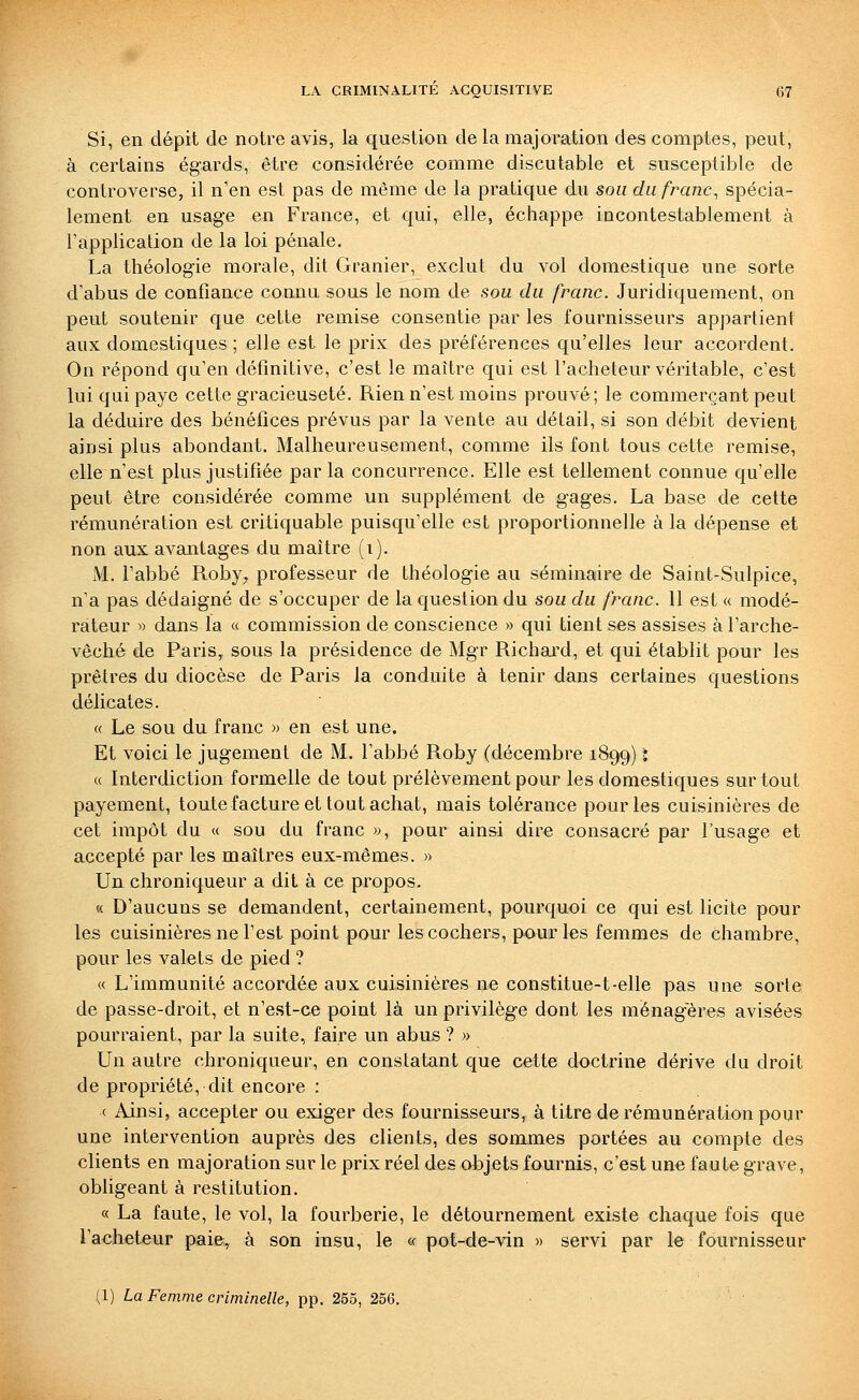 Si, en dépit de notre avis, la question de la majoration des comptes, peut, à certains égards, être considérée comme discutable et susceptible de controverse, il n'en est pas de même de la pratique du sou du franc^ spécia- lement en usage en France, et qui, elle, échappe incontestablement à l'application de la loi pénale. La théologie morale, dit Granier, exclut du vol domestique une sorte d'abus de confiance connu sous le nom de sou du franc. Juridiquement, on peut soutenir que cette remise consentie par les fournisseurs appartient aux domestiques ; elle est le prix des préférences qu'elles leur accordent. On répond qu'en définitive, c'est le maître qui est l'acheteur véritable, c'est lui qui paye cette gracieuseté. Rien n'est moins prouvé; le commerçant peut la déduire des bénéfices prévus par la vente au détail, si son débit devient ainsi plus abondant. Malheureusement, comme ils font tous cette remise, elle n'est plus justifiée parla concurrence. Elle est tellement connue qu'elle peut être considérée comme un supplément de gages. La base de cette rémunération est critiquable puisqu'elle est proportionnelle à la dépense et non aux avantages du maître (i). M. l'abbé Roby, professeur de théologie au séminaire de Saint-Sulpice, n'a pas dédaigné de s'occuper de la question du sou du franc. 11 est « modé- rateur » dans la « commission de conscience » qui tient ses assises à l'arche- vêché de Paris, sous la présidence de Mgr Richai^d, et qui établit pour les prêtres du diocèse de Paris la conduite à tenir dans certaines questions délicates. « Le sou du franc » en est une. Et voici le jugement de M. l'abbé Roby (décembre 1899) i « Interdiction formelle de tout prélèvement pour les domestiques sur tout payement, toute facture et tout achat, mais tolérance pour les cuisinières de cet impôt du « sou du franc », pour ainsi dire consacré par l'usage et accepté par les maîtres eux-mêmes. » Un chroniqueur a dit à ce propos. « D'aucuns se demandent, certainement, pourquoi ce qui est licite pour les cuisinières ne l'est point pour les cochers, pour les femmes de chambre, pour les valets de pied ? « L'immunité accordée aux cuisinières ne constitue-t-elle pas une sorte de passe-droit, et n'est-ce point là un privilège dont les ménagères avisées pourraient, par la suite, faire un abus ? » Un autre chroniqueur, en constatant que cette doctrine dérive du droit de propriété, dit encore : c Ainsi, accepter ou exiger des fournisseurs, à titre de rémunération pour une intervention auprès des clients, des sommes portées au compte des clients en majoration sur le prix réel des objets fournis, c'est un« faute grave, obfigeant à restitution. « La faute, le vol, la fourberie, le détournement existe chaque fois que l'acheteur paie, à son insu, le « pot-de-vin » servi par le fournisseur (1) La Femme criminelle, pp. 255, 256. • •