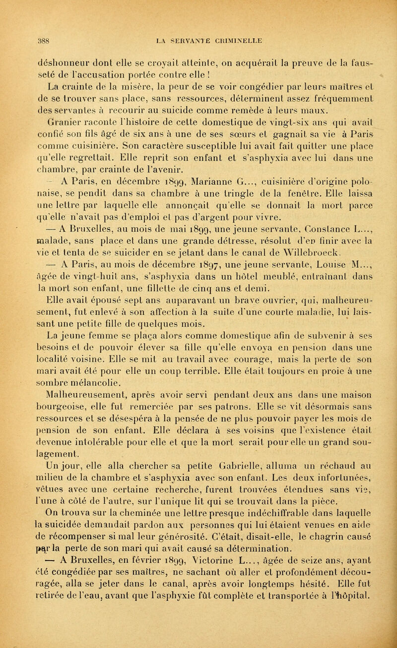 déshonneur dont elle se croyait atteinle, on acquérait la preuve de la faus- seté de raccusation portée contre elle ! La crainte de la misère, la peur de se voir congédier par leurs maîtres et de se trouver sans place, sans ressources, déterminent assez fréquemment desservantes à recourir au suicide comme remède à leurs maux. Granier raconte l'histoire de cette domestique de vingt-six ans qui avait confié son fils âgé de six ans à une de ses sœurs et gagnait sa vie à Paris comme cuisinière. Son caractère susceptible lui avait fait quitter une place qu'elle regrettait. Elle reprit son enfant et s'asphyxia avec lui dans une chambre, par crainte de l'avenir. - A Paris, en décembre 1899, Marianne G..., cuisinière d'origine polo- naise, se pendit dans sa chambre à une tringle de la fenêtre. Elle laissa une lettre par laquelle elle annonçait qu'elle se donnait la mort parce qu'elle n'avait pas d'emploi et pas d'argent pour vivre. — A Bruxelles, au mois de mai 1899, une jeune servante, Constance L..., malade, sans place et dans une grande détresse, résolut d'en finir avec la vie et tenta de se suicider en se jetant dans le canal de Willebroeck. — A Paris, au mois de décembre 1897, une jeune servante, Louise M..., âgée de vingt-huit ans, s'asphyxia dans un hôtel meublé, entraînant dans la mort son enfant, une fillette de cinq ans et demi. Elle avait épousé sept ans auparavant un brave ouvrier, qui, malheureu- sement, fut enlevé à son affection à la suite d'une courte maladie, lui lais- sant une petite fille de quelques mois. La jeune femme se plaça alors comme domestique afin de subvenir à ses besoins et de pouvoir élever sa fille qu'elle envoya en pension dans une localité voisine. Elle se mit au travail avec courage, mais la perte de son mari avait été pour elle un coup terrible. Elle était toujours en proie à une sombre mélancolie. Malheureusement, après avoir servi pendant deux ans dans une maison bourgeoise, elle fut remerciée par ses patrons. Elle se vit désormais sans ressources et se désespéra à la pensée de ne plus pouvoir payer les mois de pension de son enfant. Elle déclara à ses voisins que l'existence était devenue intolérable pour elle et que la mort serait pour elle un grand sou- lagement. Un jour, elle alla chercher sa petite Gabrielle, alluma un réchaud au milieu de la chambre et s'asphyxia avec son enfant. Les deux infortunées, vêtues avec une certaine recherche, furent trouvées étendues sans vie, l'une à côté de l'autre, sur l'unique lit qui se trouvait dans la pièce. On trouva sur la cheminée une lettre presque indéchiffrable dans laquelle la suicidée demandait pardon aux personnes qui lui étaient venues en aide de récompenser si mal leur générosité. C'était, disait-elle, le chagrin causé pf^rla perte de son mari qui avait causé sa détermination. — A Bruxelles, en février 1899, Victorine L..., âgée de seize ans, ayant été congédiée par ses maîtres, ne sachant où aller et profondément décou- ragée, alla se jeter dans le canal, après avoir longtemps hésité. Efie fut retirée de l'eau, avant que l'asphyxie fût complète et transportée à Itiôpital.