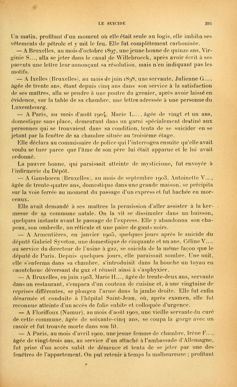 Un malin, profitant d'un moment où elle était seule au logis, elle imbiba ses vêtements de pétrole et y mit le feu. Elle fut complètement carbonisée. — A Bruxelles, au mois d'octobre 1897, une jeune bonne de quinze ans, Vir- ginie S..., alla se jeter dans le canal de Willebroeck, après avoir écrit à ses parents une lettre leur annonçant sa résolution, mais n'en indiquant pas les motifs. — A Ixelles (Bruxelles), au mois de juin 1898, une servante, Julienne G..., âgée de trente ans, étant depuis cinq ans dans son service à la satisfaction de ses maîtres, alla se pendre à une poutre du grenier, après avoir laissé en évidence, sur la table de sa chambre, une lettre adressée à une personne du Luxembourg. — A Paris, au mois d'août 1904, Marie L..., âgée de vingt et un ans, domestique sans place, demeurant dans un garni spécialement destiné aux personnes qui se trouvaient dans sa condition, tenta de se suicider en se jetant par la fenêtre de sa chambre située au troisième étage. Elle déclara au commissaire de police qui l'interrogea ensuite qu'elle avait voulu se tuer parce que l'âme de son père lui était apparue et le lui avait ordonné. La pauvre bonne, qui paraissait atteinte de mysticisme, fut envoyée à rinfirmerie du Dépôt. — A Ganshoren (Bruxelles), au mois de septembre 1908, Antoinette V....,^ âgée de trente-quatre ans, domestique dans une grande maison, se précipita sur la voie ferrée au moment du passage d'un express et fut hachée en mor- ceaux. Elle avait demandé à ses maîtres la permission d'aller assister à la ker- messe de sa commune natale. On la vit se dissimuler dans un buisson,, quelques instants avant le passage de l'express. Elle y abandonna son cha- peau, son ombrelle, un réticule et une paire de gants noirs. — A Armentières, en janvier 1906, quelques jours après le suicide du député Gabriel Syveton, une domestique de cinquante et un ans, Céline V..., au service du directeur de l'usine à gaz, se suicida de la même façon que 1& député de Paris. Depuis quelques jours, elle paraissait sombre. Une nuit, elle s'enferma dans sa chambre, s'introduisit dans la bouche un tuyau en caoutchouc déversant du gaz et réussit ainsi à s'asphyxier. — A Bruxelles, en juin 1908, Marie H..., âgée de trente-deux ans, servante dans un restaurant, s'empara d'un couteau de cuisine et, aune vingtaine de reprises difîérentes, se plongea l'arme dans la jambe droite. Elle fut enfin désarmée et conduite à l'hôpital Saint-Jean, où, après examen, elle fut reconnue atteinte d'un accès de folie subite et colloquée d'urgence. — A Floriffoux (Namur), au mois d'août 1902, une vieille servante du curé de cette commune, âgée de soixante-cinq ans, se coupa la gorge avec un rasoir et fut trouvée morte dans son lit. — A Paris, au mois d'avril 1900, unejeune femme de chambre, Irène F..., âgée de vingt-trois ans, au service d'un attaché à l'ambassade d'Allemagne, fut prise d'un accès subit de démence et tenta de se jeter par une des ■ fenêtres de l'appartement. On put retenir à temps la malheureuse ; profitant