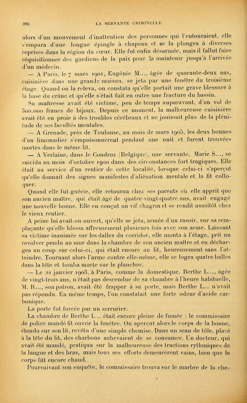 alors d'un mouvement d'inatlenlion des personnes qui l'enlouraient, elle s'empara d'une longue épingle à chapeau et se la plongea à diverses reprises dans la région du cœur. Elle fut enfin désarmée, mais il fallut faire réquisitionner des gardiens de la paix pour la maintenir jusqu'à l'arrivée d'un médecin. — A Paris, le 7 mars 1901, Eugénie M..., âgée de quarante-deux ans, cuisinière dans une grande maison, se jeta par une fenêtre du troisième étage. Quand on la releva, on constata qu'elle portait une grave blessure à la base du crâne et qu'elle s'était fait en outre une fracture du bassin. Sa maîtresse avait été victime, peu de temps auparavant, d'un vol de Soo.ooo francs de bijoux. Depuis ce moment, la malheureuse cuisinière avait été en proie à des troubles cérébraux et ne jouissait plus de la pléni- tude de ses facultés mentales. — A Grenade, près de Toulouse, au mois de mars 1905, les deux bonnes d'un limonadier s'empoisonnèrent pendant une nuit et furent trouvées mortes dans le même lit. — A Verlaine, dans le Condroz (Belgique), une servante, Marie S..., se suicida au mois d'octobre 1900 dans des circonstances fort tragiques. Elle était au service d'un rentier de cette localité, lorsque celui-ci s'aperçut qu'elle donnait des signes manifestes d'aliénation mentale et la fit coUo- quer. Quand elle fut guérie, elle retourna chez ses parents où elle apprit que son ancien maître, qui était âgé de quatre-vingt-quatre ans, avait engagé une nouvelle bonne. Elle en conçut un vif chagrin et se rendit aussitôt chez le vieux rentier. A peine lui avait-on ouvert, qu'elle se jeta, armée d'un rasoir, sur sa rem- plaçante qu'elle blessa atïreusement plusieurs fois avec son arme. Laissant sa victime inanimée sur les dalles du corridor, elle monta à l'étage, prit un revolver pendu au mur dans la chambre de son ancien maître et en déchar- gea un coup sur celui-ci, qui était encore au lit, heureusement sans l'at- teindre. Tournant alors l'arme contre elle-même, elle se logea quatre balles dans la tête et tomba morte sur le plancher. — Le 21 janvier 1908, à Paris, comme la domestique, Berthe L..., âgée de vingt-trois ans, n'était pas descendue de sa chambre à l'heure habituelle, M. R..., son patron, avait été frapper à sa porte, mais Berthe L... n'avait pas répondu. En même temps, l'on constatait une forte odeur d'acide car- bonique. La porte fut forcée par un serrurier. La chambre de Berthe L... était enëore pleine de fumée : le commissaire de police mandé fit ouvrir la fenêtre. On aperçut alors le corps de la bonne, étendu sur son lit, revêtu d'une simple chemise. Dans un seau de tôle, placé à la tête du lit, des charbons achevaient de se consumer. Un docteur, qui avait été mandé, pratiqua sur la malheureuse des tractions rythmiques de la langue et des bras, mais tous ses efforts demeurèrent vains, bien que le corps fût encore chaud. Poursuivant son enquête, le commissaire trouva sur le marbre de la che-