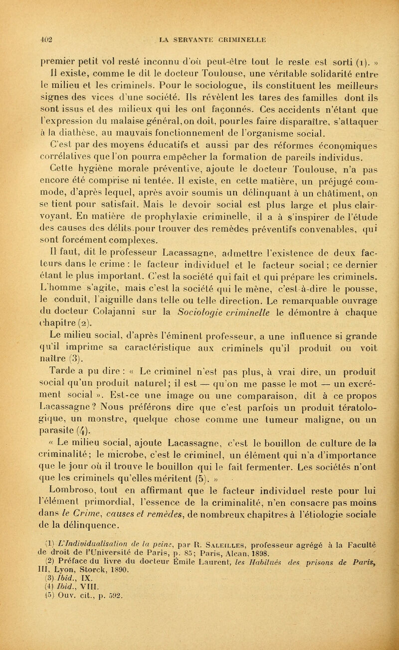 premier petit vol resté inconnu d'où peut-être tout le reste est sorti (i). » 11 existe, comme le dit le docteur Toulouse, une véritable solidarité entre le milieu et les criminels. Pour le sociologue, ils constituent les meilleurs signes des vices d'une société. Ils révèlent les tares des familles dont ils sont issus et des milieux qui les ont façonnés. Ces accidents n'étant que l'expression du malaise général, on doit, pourles faire disparaître, s'attaquer à Ja diathèse, au mauvais fonctionnement de l'organisme social. C'est par des moyens éducatifs et aussi par des réformes économiques corrélatives que l'on pourra empêcher la formation de pareils individus. Cette hygiène morale préventive, ajoute le docteur Toulouse, n'a pas encore été comprise ni tentée. Il existe, en cette matière, un préjugé com- mode, d'après lequel, après avoir soumis un délinquant à un châtiment, on se tient pour satisfait. Mais le devoir social est plus large et plus clair- voyant. En matière de prophylaxie criminelle, il a à s'inspirer de l'étude des causes des délits.pour trouver des remèdes préventifs convenables, qui sont forcément complexes. Il faut, dit le professeur Lacassagne, admettre l'existence de deux fac- teurs dans le crime : le facteur individuel et le facteur social; ce dernier étant le plus important. C'est la société qui fait et qui prépare les criminels. L'homme s'agite, mais c'est la société qui le mène, c'est-à-dire le pousse, le conduit, l'aiguille dans telle ou telle direction. Le remarquable ouvrage du docteur Colajanni sur la Sociologie criminelle le démontre à chaque (chapitre (2). Le milieu social, d'après l'éminent professeur, a une influence si grande qu'il imprime sa caractéristique aux criminels qu'il produit ou voit naître (3). Tarde a pu dire : « Le criminel n'est pas plus, à vrai dire, un produit social qu'un produit naturel; il est — qu'on me passe le mot — un excré- ment social». Est-ce une image ou une comparaison, dit à ce propos Lacassagne? Nous préférons dire que c'est parfois un produit tératolo- gique, un monstre, quelque chose comme une tumeur maligne, ou un parasite (4). «■ Le milieu social, ajoute Lacassagne, c'est le bouillon de culture de la criminalité; le microbe, c'est le criminel, un élément qui n'a d'importance que le jour où il trouve le bouillon qui le fait fermenter. Les sociétés n'ont que les criminels qu'elles méritent (5). >> Lombroso, tout en affirmant que le facteur individuel reste pour lui l'élément primordial, l'essence de la criminalité, n'en consacre pas moins dans le Crime, causes et remèdes, de nombreux chapitres à l'étiologie sociale de la délinquence, (1) L'Indiuidualisation de la peine, par R. Saleilles, professeur agrégé à la Faculté de droit de l'UniversiLé de Paris, p. 85; Paris, Alcan, 1898. (2) Préface du livre du docteur Emile Laurent, les Habilaés des prisons de Paris^ III, Lyon, Storck, 1890. (3) Ibid., IX. (4) Ibid., VIII.