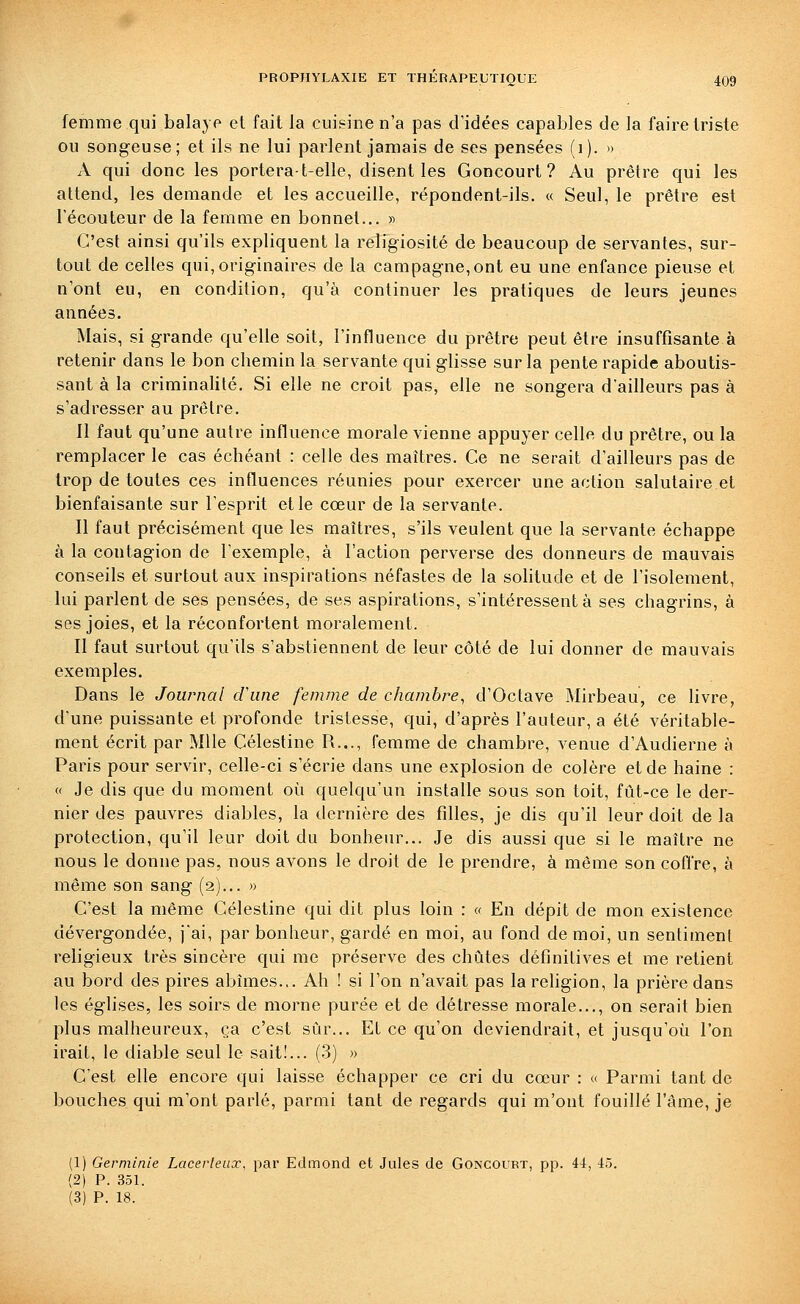 femme qui balaye et fait la cuisine n'a pas d'idées capables de la faire triste ou songeuse; et ils ne lui parlent jamais de ses pensées (i). » A qui donc les portera-t-elle, disent les Concourt? Au prêtre qui les attend, les demande et les accueille, répondent-ils. « Seul, le prêtre est l'écouteur de la femme en bonnet... » C'est ainsi qu'ils expliquent la religiosité de beaucoup de servantes, sur- tout de celles qui, originaires de la campagne,ont eu une enfance pieuse et n'ont eu, en condition, qu'à continuer les pratiques de leurs jeunes années. Mais, si grande qu'elle soit, l'influence du prêtre peut être insuffisante à retenir dans le bon chemin la servante qui glisse sur la pente rapide aboutis- sant à la criminalité. Si elle ne croit pas, elle ne songera d'ailleurs pas à s'adresser au prêtre. Il faut qu'une autre influence morale vienne appuyer celle du prêtre, ou la remplacer le cas échéant : celle des maîtres. Ce ne serait d'ailleurs pas de trop de toutes ces influences réunies pour exercer une action salutaire et bienfaisante sur l'esprit et le cœur de la servante. Il faut précisément que les maîtres, s'ils veulent que la servante échappe à la contagion de l'exemple, à l'action perverse des donneurs de mauvais conseils et surtout aux inspirations néfastes de la sohtude et de l'isolement, lui parlent de ses pensées, de ses aspirations, s'intéressent à ses chagrins, à ses joies, et la réconfortent moralement. Il faut surtout qu'ils s'abstiennent de leur côté de lui donner de mauvais exemples. Dans le Journal cViine femme de chambre^ d'Octave Mirbeau, ce livre, d'une puissante et profonde tristesse, qui, d'après l'auteur, a été véritable- ment écrit par Mlle Célestine R..., femme de chambre, venue d'Audierne à Paris pour servir, celle-ci s'écrie dans une explosion de colère et de haine : « Je dis que du moment oi^i quelqu'un installe sous son toit, fût-ce le der- nier des pauvres diables, la dernière des filles, je dis qu'il leur doit de la protection, qu'il leur doit du bonheur... Je dis aussi que si le maître ne nous le donne pas, nous avons le droit de le prendre, à même son cofiCre, à même son sang (2)... » C'est la même Célestine qui dit plus loin : « En dépit de mon existence dévergondée, j'ai, par bonheur, gardé en moi, au fond de moi, un sentiment religieux très sincère qui me préserve des chûtes définitives et me retient au bord des pires abîmes... Ah ! si l'on n'avait pas la religion, la prière dans les églises, les soirs de morne purée et de détresse morale..., on serait bien plus malheureux, ça c'est sûr... Et ce qu'on deviendrait, et jusqu'où l'on irait, le diable seul le sait!... (3) » C'est elle encore qui laisse échapper ce cri du cœur : « Parmi tant de bouches qui m'ont parlé, parmi tant de regards qui m'ont fouillé l'âme, je (1) Germinie Lacerleux, par Edmond et Jules de Concourt, pp. 44, 45. (2) P. 351. (3) P. 18.