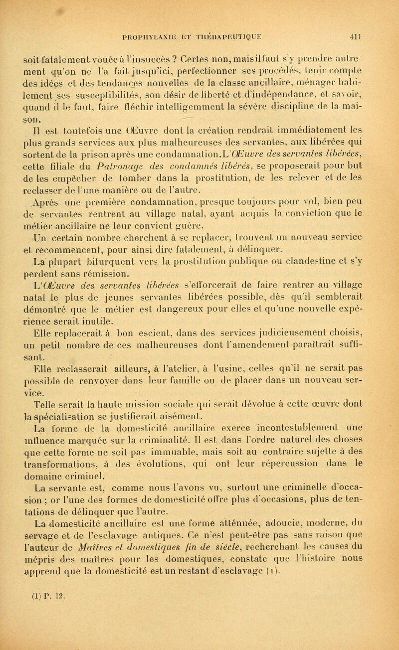 soit fatalement vouée à l'insuccès? Certes non,maisilfaut s'y prendre autre- ment qu'on ne l'a fait jusqu'ici, perfectionner ses procédés, tenir compte des idées et des tendances nouvelles de la classe ancillaire, ménager habi- lement ses susceptibilités, son désir de liberté et d'indépendance, et savoir, quand il le faut, faire fléchir intelligemment la sévère discipline de la mai- son. Il est toutefois une OEuvre dont la création rendrait immédiatement les plus grands services aux plus malheureuses des servantes, aux libérées qui sortent de la prison après une condamnation.LÛE'tft^re des servantes libellées, cette filiale du Patronage des condamnés libérés, se proposerait pour but de les empêcher de tomber dans la prostitution, de les relever et de les reclasser de l'une manière ou de l'autre. Après une première condamnation, presque toujours pour vol, bien peu de servantes rentrent au village natal, ayant acquis la conviction que le métier ancillaire ne leur convient guère. Un certain nombre cherchent à se replacer, trouvent un nouveau service €t recommencent, pour ainsi dire fatalement, à délinquer. La plupart bifurquent vers la prostitution publique ou clandestine et s'y perdent sans rémission. VŒuvre des servantes libérées s'etïorcerait de faire rentrer au village natal le plus de jeunes servantes libérées possible, dès qu'il semblerait démontré que le métier est dangereux pour elles et qu'une nouvelle expé- rience serait inutile. Elle replacerait à bon escient, dans des services judicieusement choisis, un petit nombre de ces malheureuses dont l'amendement paraîtrait suffi- sant. Elle reclasserait ailleurs, à l'ateher, à l'usine, celles qu'il ne serait pas possible de renvoyer dans leur famille ou de placer dans un nouveau ser- vice. Telle serait la haute mission sociale qui serait dévolue à cette œuvre dont la spécialisation se justifierait aisément. La forme de la domesticité ancillaire exerce incontestablement une influence marquée sur la criminalité. 11 est dans l'ordre naturel des choses que cette forme ne soit pas immuable, mais soit au contraire sujette à deis transformations, à des évolutions, qui ont leur répercussion dans le domaine criminel. La servante est, comme nous l'avons vu, surtout une criminelle d'occa- sion ; or l'une des formes de domesticité offre plus d'occasions, plus de ten- tations de délinquer que l'autre. La domesticité ancillaire est une forme atténuée, adoucie, moderne, du servage et de l'esclavage antiques. Ce n'est peut-être pas sans raison que l'auteur de Maîtres et domestiques fin de siècle, recherchant les causes du mépris des maîtres pour les domestiques, constate que l'histoire nous apprend que la domesticité est un restant d'esclavage (i).