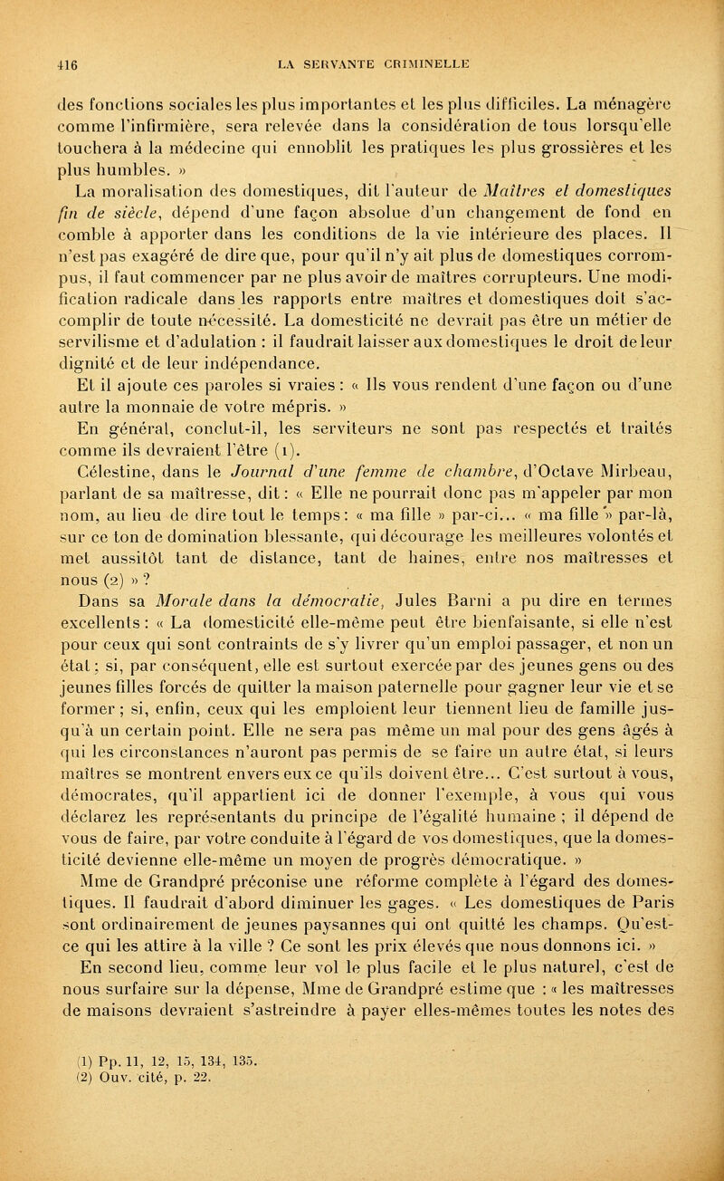 des fonctions sociales les plus importantes et les plus difficiles. La ménagère comme l'infirmière, sera relevée dans la considération de tous lorsqu'elle touchera à la médecine qui ennoblit les pratiques les plus grossières et les plus humbles. » La moralisation des domestiques, dit l'auteur de Maîtres et domestiques fin de siècle, dépend d'une façon absolue d'un changement de fond en comble à apporter dans les conditions de la vie intérieure des places. Il n'est pas exagéré de dire que, pour qu'il n'y ait plus de domestiques corrom- pus, il faut commencer par ne plus avoir de maîtres corrupteurs. Une modi- fication radicale dans les rapports entre maîtres et domestiques doit s'ac- complir de toute n<^cessité. La domesticité ne devrait pas être un métier de servilisme et d'adulation : il faudrait laisser aux domestiques le droit de leur dignité et de leur indépendance. Et il ajoute ces paroles si vraies : << Ils vous rendent d'une façon ou d'une autre la monnaie de votre mépris. » En général, conclut-il, les serviteurs ne sont pas respectés et traités comme ils devraient l'être (i). Célestine, dans le Journal d'une femme de chambre, d'Octave Mirbeau, parlant de sa maîtresse, dit : « Elle ne pourrait donc pas m'appeler par mon nom, au lieu de dire tout le temps: « ma fille » par-ci... « ma fille'» par-là, sur ce ton de domination blessante, qui décourage les meilleures volontés et met aussitôt tant de distance, tant de haines, entre nos maîtresses et nous (2) »? Dans sa Morale dans la démocratie^ Jules Barni a pu dire en termes excellents : « La domesticité elle-même peut être bienfaisante, si elle n'est pour ceux qui sont contraints de s'y livrer qu'un emploi passager, et non un état; si, par conséquent, elle est surtout exercée par des jeunes gens ou des jeunes filles forcés de quitter la maison paternelle pour gagner leur vie et se former ; si, enfin, ceux qui les emploient leur tiennent lieu de famille jus- qu'à un certain point. Elle ne sera pas même un mal pour des gens âgés à qui les circonstances n'auront pas permis de se faire un autre état, si leurs maîtres se montrent envers eux ce qu'ils doivent être... C'est surtout à vous, démocrates, qu'il appartient ici de donner l'exemple, à vous qui vous déclarez les représentants du principe de l'égalité humaine ; il dépend de vous de faire, par votre conduite à l'égard de vos domestiques, que la domes- ticité devienne elle-même un moyen de progrès démocratique. » Mme de Grandpré préconise une réforme complète à l'égard des domes- tiques. Il faudrait dabord diminuer les gages. « Les domestiques de Paris sont ordinairement de jeunes paysannes qui ont quitté les champs. Qu'est- ce qui les attire à la ville ? Ce sont les prix élevés que nous donnons ici. « En second lieu, comme leur vol le plus facile et le plus naturel, c'est de nous surfaire sur la dépense, Mme de Grandpré estime que : « les maîtresses de maisons devraient s'astreindre à payer elles-mêmes toutes les notes des (1) Pp. 11, 12, 15, 13i, 135. (2) Ouv. cité, p. 22.