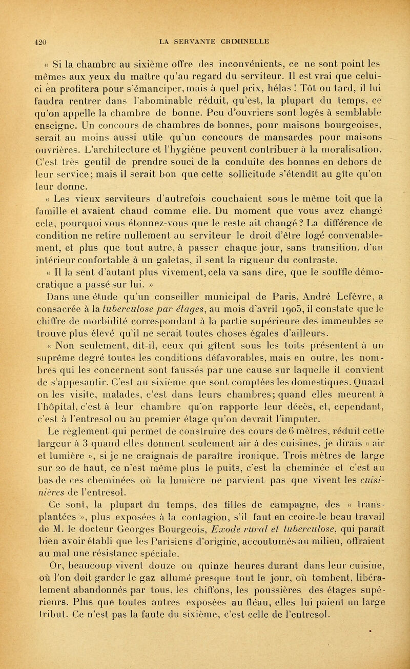 « Si la chambre au sixième offre des inconvénients, ce ne sont point les mêmes aux yeux du maître qu'au regard du serviteur. Il est vrai que celui- ci en profitera pour s'émanciper, mais à quel prix, hélas ! Tôt ou tard, il lui faudra rentrer dans l'abominable réduit, qu'est, la plupart du temps, ce qu'on appelle la chambre de bonne. Peu d'ouvriers sont logés à semblable enseigne. Un concours de chambres de bonnes, pour maisons bourgeoises, serait au moins aussi utile qu'un concours de mansardes pour maisons ouvrières. L'architecture et l'hygiène peuvent contribuer à la moralisation. C'est très gentil de prendre souci de la conduite des bonnes en dehors de leur service; mais il serait bon que cette sollicitude s'étendît au gîte qu'on leur donne. « Les vieux serviteurs d'autrefois couchaient sous le même toit que la famille et avaient chaud comme elle. Du moment que vous avez changé cela, pourquoi vous étonnez-vous que le reste ait changé? La différence de condition ne retire nullement au serviteur le droit d'être logé convenable- ment, et plus que tout autre, à passer chaque jour, sans transition, d'un intérieur confortable à un galetas, il sent la rigueur du contraste. « Il la sent d'autant plus vivement, cela va sans dire, que le souffle démo- cratique a passé sur lui. » Dans une étude qu'un conseiller municipal de Paris, André Lefèvre, a consacrée à la tuberculose par étages^ au mois d'avril igo5, il constate que le chiffre de morbidité correspondant à la partie supérieure des immeubles se trouve plus élevé qu'il ne serait toutes choses égales d'ailleurs. « Non seulement, dit-il, ceux qui gîtent sous les toits présentent à un suprême degré toutes les conditions défavorables, mais en outre, les nom- bres qui les concernent sont faussés par une cause sur laquelle il convient de s'appesantir. C'est au sixième que sont comptées les domestiques. Quand on les visite, malades, c'est dans leurs chambres; quand elles meurent à l'hôpital, c'est à leur chambre qu'on rapporte leur décès, et, cependant, c'est à l'entresol ou au premier étage qu'on devrait l'imputer. Le règlement qui permet de construire des cours de 6 mètres, réduit cette largeur à 3 quand elles donnent seulement air à des cuisines, je dirais « air et lumière «, si je ne craignais de paraître ironique. Trois mètres de large sur 2o de haut, ce n'est même plus le puits, c'est la cheminée et c'est au bas de ces cheminées où la lumière ne parvient pas que vivent les cuisi- nières de l'entresol. Ce sont, la plupart du temps, des filles de campagne, des « trans- plantées », plus exposées à la contagion, s'il faut en croire-le beau travail de M. le docteur Georges Bourgeois, Exode rural et tuberculose, qui paraît bien avoir établi que les Parisiens d'origine, accoutumés au milieu, offraient au mal une résistance spéciale. Or, beaucoup vivent douze ou quinze heures durant dans leur cuisine, où l'on doit garder le gaz allumé presque tout le jour, où tombent, libéra- lement abandonnés par tous, les chiffons, les poussières des étages supé- rieurs. Plus que toutes autres exposées au fléau, elles lui paient un large tribut. Ce n'est pas la faute du sixième, c'est celle de l'entresol.