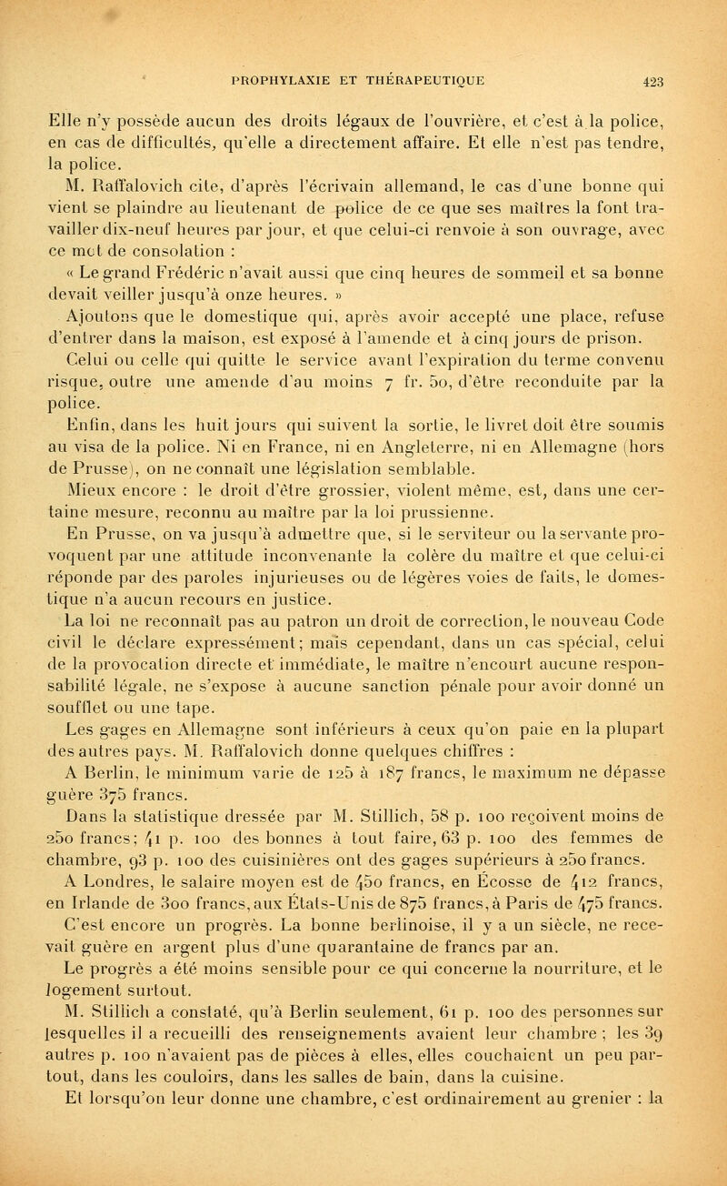 Elle n'y possède aucun des droits légaux de l'ouvrière, et c'est à.la police, en cas de difficultés, qu'elle a directement affaire. Et elle n'est pas tendre, la police, M. Raffalovich cite, d'après l'écrivain allemand, le cas d'une bonne qui vient se plaindre au lieutenant de police de ce que ses maîtres la font tra- vailler dix-neuf heures par jour, et que celui-ci renvoie à son ouvrage, avec ce mot de consolation : « Le grand Frédéric n'avait aussi que cinq heures de sommeil et sa bonne devait veiller jusqu'à onze heures. » Ajoutons que le domestique qui, après avoir accepté une place, refuse d'entrer dans la maison, est exposé à l'amende et à cinq jours de prison. Celui ou celle qui quitte le service avant l'expiration du terme convenu risque, outre une amende d'au moins 7 fr. 5o, d'être reconduite par la police. Enfin, dans les huit jours qui suivent la sortie, le livret doit être soumis au visa de la police. Ni en France, ni en Angleterre, ni en Allemagne (hors de Prusse), on ne connaît une législation semblable. Mieux encore : le droit d'être grossier, violent même, est, dans une cer- taine mesure, reconnu au maître par la loi prussienne. En Prusse, on va jusqu'à admettre que, si le serviteur ou la servante pro- voquent par une attitude inconvenante la colère du maître et que celui-ci réponde par des paroles injurieuses ou de légères voies de faits, le domes- tique n'a aucun recours en justice. La loi ne reconnaît pas au patron un droit de correction, le nouveau Code civil le déclare expressément; mais cependant, dans un cas spécial, celui de la provocation directe et immédiate, le maître n'encourt aucune respon- sabilité légale, ne s'expose à aucune sanction pénale pour avoir donné un soufflet ou une tape. Les gages en Allemagne sont inférieurs à ceux qu'on paie en la plupart des autres pays. M. Raffalovich donne quelques chiffres : A Berlin, le minimum varie de i25 à 187 francs, le maximum ne dépasse guère 375 francs. Dans la statistique dressée par M. Stillich, 58 p. 100 reçoivent moins de 25o francs; \i p. 100 des bonnes à tout faire, 63 p. 100 des femmes de chambre, 98 p. 100 des cuisinières ont des gages supérieurs à 260 francs. A Londres, le salaire moyen est de 45o francs, en Ecosse de 412 francs, en Irlande de 3oo francs, aux États-Unis de 875 francs, à Paris de 475 francs. C'est encore un progrès. La bonne berlinoise, il y a un siècle, ne rece- vait guère en argent plus d'une quarantaine de francs par an. Le progrès a été moins sensible pour ce qui concerne la nourriture, et le logement surtout. M. Stillich a constaté, qu'à Berlin seulement, 61 p. 100 des personnes sur lesquelles il a recueilli des renseignements avaient leur chambre ; les Sg autres p. 100 n'avaient pas de pièces à elles, elles couchaient un peu par- tout, dans les couloirs, dans les salles de bain, dans la cuisine. Et lorsqu'on leur donne une chambre, c'est ordinairement au grenier : la