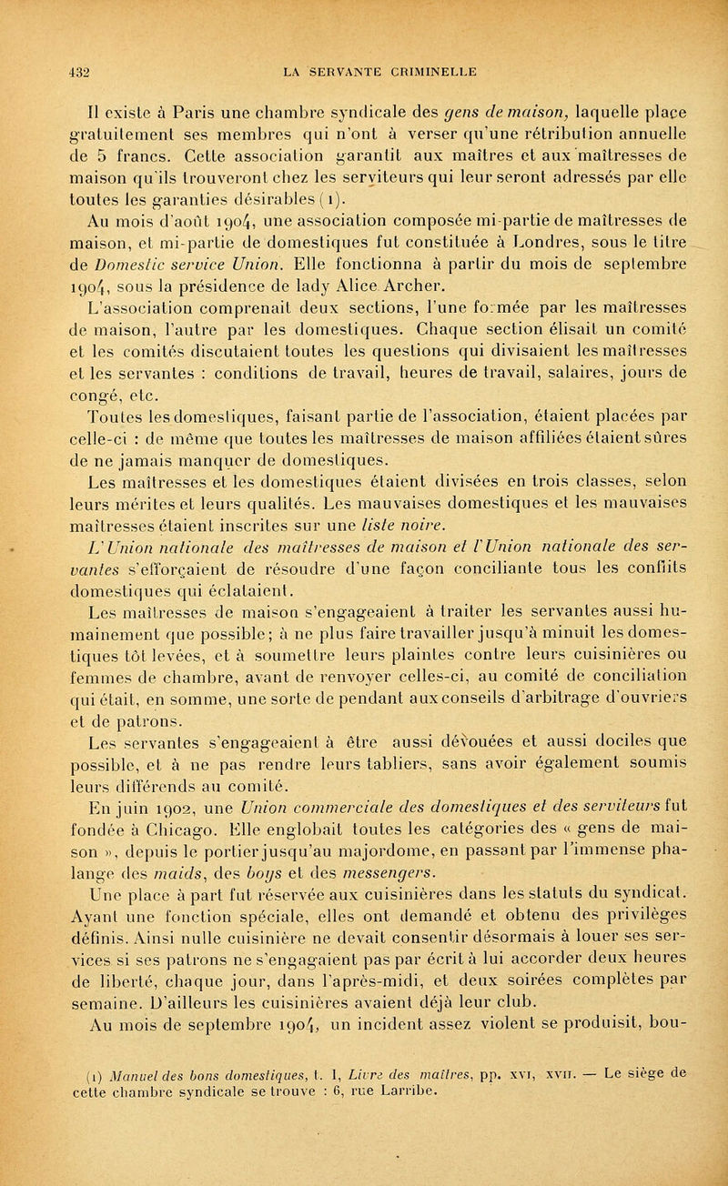 II existe à Paris une chambre syndicale des gens de maison, laquelle place gratuilement ses membres qui n'ont à verser qu'une rétribution annuelle de 5 francs. Cette association garantit aux maîtres et aux maîtresses de maison qu'ils trouveront chez les serviteurs qui leur seront adressés par elle toutes les garanties désirables ( i). Au mois d'août 1904, une association composée mi-partie de maîtresses de maison, et mi-partie de domestiques fut constituée à Londres, sous le titre de Domestic service Union. Elle fonctionna à partir du mois de septembre 1904, sous la présidence de lady Alice Archer. L'association comprenait deux sections, l'une formée par les maîtresses de maison, l'autre par les domestiques. Chaque section élisait un comité et les comités discutaient toutes les questions qui divisaient les maîtresses et les servantes : conditions de travail, heures de travail, salaires, jours de congé, etc. Toutes les domestiques, faisant partie de l'association, étaient placées par celle-ci : de même que toutes les maîtresses de maison affiliées étaient sûres de ne jamais manquer de domestiques. Les maîtresses et les domestiques étaient divisées en trois classes, selon leurs mérites et leurs qualités. Les mauvaises domestiques et les mauvaises maîtresses étaient inscrites sur une liste noire. L'Union nationale des maîtresses de maison et l'Union nationale des ser- vantes s'efforçaient de résoudre d'une façon conciliante tous les conflits domestiques qui éclataient. Les maîtresses de maison s'engageaient à traiter les servantes aussi hu- mainement que possible; à ne plus faire travailler jusqu'à minuit les domes- tiques tôt levées, et à soumettre leurs plaintes contre leurs cuisinières ou femmes de chambre, avant de renvoyer celles-ci, au comité de conciliation qui était, en somme, une sorte de pendant aux conseils d'arbitrage d'ouvriers et de patrons. Les servantes s'engageaient à être aussi dévouées et aussi dociles que possible, et à ne pas rendre leurs tabliers, sans avoir également soumis leurs différends au comité. En juin 1902, une Union commerciale des domestiques et des serviteurs (ui fondée à Chicago. Elle englobait toutes les catégories des « gens de mai- son », depuis le portier jusqu'au majordome, en passant par l'immense pha- lange des maids^ des boys et des messengers. Une place à part fut réservée aux cuisinières dans les statuts du syndicat. Ayant une fonction spéciale, elles ont demandé et obtenu des privilèges définis. Ainsi nulle cuisinière ne devait consentir désormais à louer ses ser- vices si ses patrons ne s'engagaient pas par écrit à lui accorder deux heures de liberté, chaque jour, dans l'après-midi, et deux soirées complètes par semaine. D'ailleurs les cuisinières avaient déjà leur club. Au mois de septembre 1904, un incident assez violent se produisit, bou- (1) Manuel des bons domestiques, t. I, Livre des maîtres, pp. xvi, xvii. — Le siège de cette chambre syndicale se trouve : 6, rue Larribe.