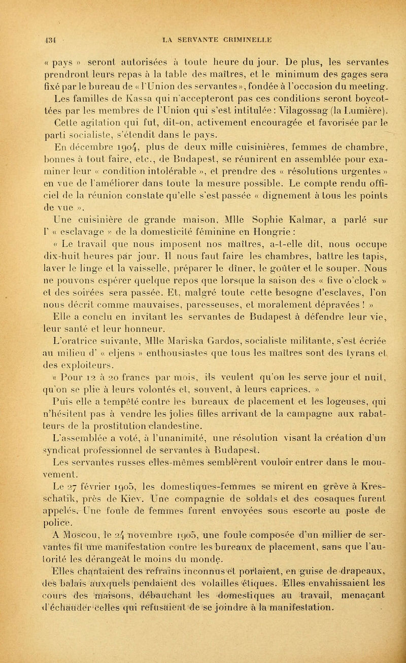 « pays » seront autorisées à toute heure du jour. De plus, les servantes prendront leurs repas à la table des maîtres, et le minimum des gages sera fixé par le bureau de «l'Union des servantes», fondée à Foccasion du meeting. Les familles de Kassa qui n'accepteront pas ces conditions seront boycot- tées par les membres de l'Union qui s'est intitulée : Vilagossag (la Lumière). Cette agitation qui fut, dit-on, activement encouragée et favorisée par le parti socialiste, s'étendit dans le pays. En décembre 1904, plus de deux mille cuisinières, femmes de chambre, bonnes à tout faire, etc., de Budapest, se réunirent en assemblée pour exa- miner leur « condition intolérable », et prendre des « résolutions urgentes» en vue de l'améliorer dans toute la mesure possible. Le compte rendu offi- ciel de la réunion constate qu'elle s'est passée « dignement à tous les points de vue ». Une cuisinière de grande maison, Mlle Sophie Kalraar, a parlé sur r « esclavage » de la domesticité féminine en Hongrie : « Le travail que nous imposent nos maîtres, a-t-elle dit, nous occupe dix-huit heures par jour. Il nous faut faire les chambres, battre les tapis, laver le linge et la vaisselle, préparer le dîner, le goûter et le souper. Nous ne pouvons espérer quelque repos que lorsque la saison des « five o'clock » et des soirées sera passée. Et, malgré toute cette besogne d'esclaves, l'on nous décrit comme mauvaises, paresseuses, et moralement dépravées ! » Elle a conclu en invitant les servantes de Budapest à défendre leur vie, leur santé et leur honneur. L'oratrice suivante, Mlle Mariska Gardos, socialiste militante, s'est écriée au milieu d' a eljens » enthousiastes que tous les maîtres sont des tyrans et des exploiteurs. « Pour 13 à 20 francs par mois, ils veulent qu'on les serve jour et nuit, qu'on se plie à leurs volontés et, souvent, à leurs caprices. » Puis elle a tempêté contre les bureaux de placement et les logeuses, qui n'hésitent pas à vendre les jolies tilles arrivant de la campagne aux rabat- teurs de la prostitution clandestine. L'assemblée a voté, à l'unanimité, une résolution visant la création d'un syndicat professionnel de servantes à Budapest. Les servantes russes elles-mêmes semblèrent vouloir entrer dans le mou- vement. Le 27 février iQoB, les domestiques-femmes se mirent en grève à Kres- scliatilv, près de Kiev. Une compagnie de soldais et des cosaques furent appelés.-Une foule de femmes furent envoyées sous escorte au poste de police. A Moscou, le 24 novembre 1905, une foule composée d'un millier de ser- vantes fit une manifestation contre les bureaux de placement, sans que l'au- torité les dérangeât le moins du monde. Elles chantaient des refrains inconnus et portaient, en guise de drapeaux, des balais auxquels pendaient des volailles étiques. Elles envahissaient les cours des maisons, débauchant les domestiques au travail, menaçant d'ëchaudér Celles qui refusaient de se joindre à la manifestation.