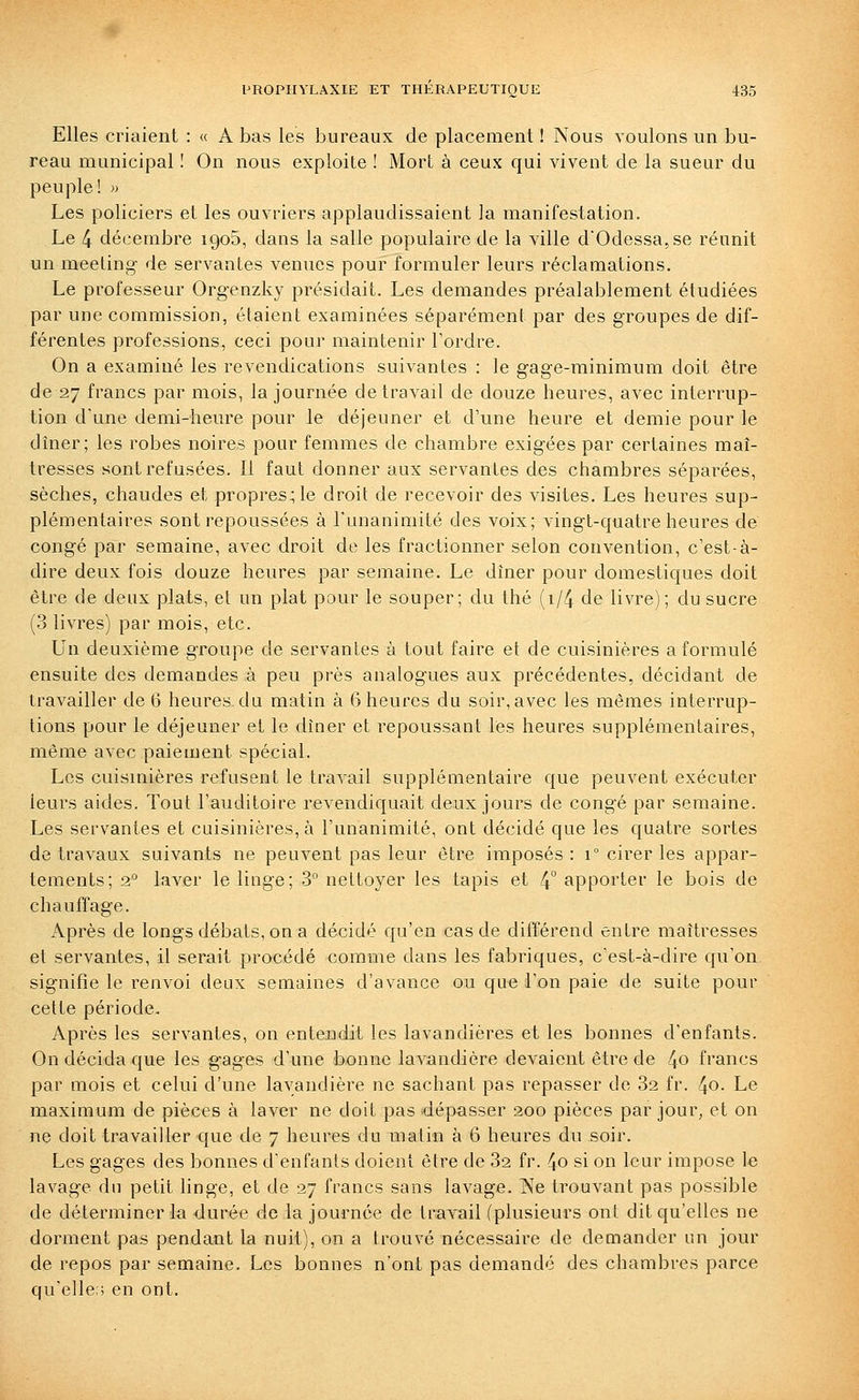 Elles criaient : « A bas les bureaux de placement ! Nous voulons un bu- reau municipal ! On nous exploite ! Mort à ceux qui vivent de la sueur du peuple! » Les policiers et les ouvriers applaudissaient la manifestation. Le 4 décembre igoS, dans la salle populaire de la ville d'Odessa, se réunit un meeting de servantes venues pour formuler leurs réclamations. Le professeur Orgenzky présidait. Les demandes préalablement étudiées par une commission, étaient examinées séparément par des groupes de dif- férentes professions, ceci pour maintenir Tordre. On a examiné les revendications suivantes : le gage-minimum doit être de 27 francs par mois, la journée de travail de douze heures, avec interrup- tion d'une demi-heure pour le déjeuner et d'une heure et demie pour le dîner; les robes noires pour femmes de chambre exigées par certaines maî- tresses sont refusées. Il faut donner aux servantes des chambres séparées, sèches, chaudes et propres; le droit de recevoir des visites. Les heures sup- plémentaires sont repoussées à l'unanimité des voix; vingt-quatre heures de congé par semaine, avec droit de les fractionner selon convention, c'est-à- dire deux fois douze heures par semaine. Le dîner pour domestiques doit être de deux plats, et un plat pour le souper; du thé (i/4 de livre); du sucre (3 livres) par mois, etc. Un deuxième groupe de servantes à tout faire et de cuisinières a formulé ensuite des demandes à peu près analogues aux précédentes, décidant de travailler de 6 heures-du matin à 6 heures du soir, avec les mêmes interrup- tions pour le déjeuner et le dîner et repoussant les heures supplémentaires, même avec paiement spécial. Les cuisinières refusent le travail supplémentaire que peuvent exécuter leurs aides. Tout l'auditoire revendiquait deux jours de congé par semaine. Les servantes et cuisinières, à l'unanimité, ont décidé que les quatre sortes de travaux suivants ne peuvent pas leur être imposés : i° cirer les appar- tements; 2° laver le linge; 3 nettoyer les tapis et 4° apporter le bois de chauffage. Après de longs débats, on a décidé qu'en cas de différend entre maîtresses et servantes, il serait procédé comme dans les fabriques, c'est-à-dire qu'on signifie le renvoi deux semaines d'avance ou que l'on paie de suite pour cette période. Après les servantes, on entendit les lavandières et les bonnes d'enfants. On décida que les gages d'une bonne lavandière devaient être de 4o francs par mois et celui d'une lavandière ne sachant pas repasser de 32 fr. 4o- Le maximum de pièces à laver ne doit pas dépasser 200 pièces par jour, et on ne doit travailler que de 7 heures du matin à 6 heures du soir. Les gages des bonnes d'enfants doient être de 32 fr. 4o si on leur impose le lavage du petit linge, et de 27 francs sans lavage. IXe trouvant pas possible de déterminer la durée de la journée de travail (plusieurs ont dit qu'elles ne dorment pas pendant la nuit), on a trouvé nécessaire de demander un jour de repos par semaine. Les bonnes n'ont pas demandé des chambres parce qu'elle;; en ont.