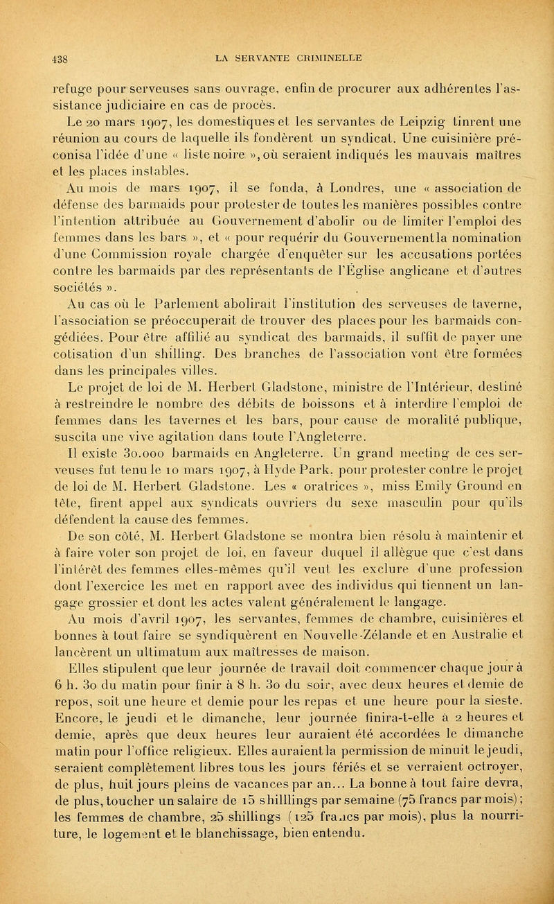 refuge pour serveuses sans ouvrage, enfin de procurer aux adhérentes Tas- sisiance judiciaire en cas de procès. Le 20 mars 1907, les domestiques et les servantes de Leipzig tinrent une réunion au cours de laquelle ils fondèrent un syndicat. Une cuisinière pré- conisa ridée d'une « liste noire »,où seraient indiqués les mauvais maîtres et les places instables. Au mois de mars 1907, il se fonda, à Londres, une « association de défense des barmaids pour protester de toutes les manières possibles contre l'intention attribuée au Gouvernement d'abolir ou de limiter l'emploi des femmes dans les bars », et « pour requérir du Gouvernement la nomination d'une Commission royale chargée d'enquêter sur les accusations portées contre les barmaids par des représentants de l'Église anglicane et d'autres sociétés ». Au cas où le Parlement abolirait l'institution des serveuses de taverne, l'association se préoccuperait de trouver des places pour les barmaids con- gédiées. Pour être affilié au syndicat des barmaids, il suffit de payer une cotisation d'un shilling. Des branches de l'association vont être formées dans les principales villes. Le projet de loi de M. Herbert Gladstone, ministre de l'Intérieur, destiné à restreindre le nombre des débits de boissons et à interdire l'emploi de femmes dans les tavernes et les bars, pour cause de moralité pubhque, suscita une vive agitation dans toute l'Angleterre. Il existe So.ooo barmaids en Angleterre. Un grand meeting de ces ser- veuses fut tenu le 10 mars 1907, à Hyde Park. pour protester contre le projet de loi de M. Herbert Gladstone. Les « oratrices », miss Emily Ground en tête, firent appel aux syndicats ouvriers du sexe masculin pour qu'ils défendent la cause des femmes. De son côté, M. Herbert Gladstone se montra bien résolu à maintenir et à faire voter son projet de loi, en faveur duquel il allègue que c'est dans l'intérêt des femmes elles-mêmes qu'il veut les exclure d'une profession dont l'exercice les met en rapport avec des individus qui tiennent un lan- gage grossier et dont les actes valent généralement le langage. Au mois d'avril 1907, les servantes, femmes de chambre, cuisinières et bonnes à tout faire se syndiquèrent en Nouvelle-Zélande et en Australie et lancèrent un ultimatum aux maîtresses de maison. Elles stipulent que leur journée de travail doit commencer chaque jour à 6 h. 3o du matin pour finir à 8 h. 3o du soir, avec deux heures et demie de repos, soit une heure et demie pour les repas et une heure pour la sieste. Encore, le jeudi et le dimanche, leur journée finira-t-elle à 2 heures et demie, après que deux heures leur auraient été accordées le dimanche matin pour l'office religieux. Elles auraient la permission de minuit le jeudi, seraient complètement libres tous les jours fériés et se verraient octroyer, de plus, huit jours pleins de vacances par an... La bonne à tout faire devra, de plus, toucher un salaire de i5 shilllings par semaine (75 francs par mois) ; les femmes de chambre, 25 shillings (i25 fra^ics par mois), plus la nourri- ture, le logement et le blanchissage, bien entendu.