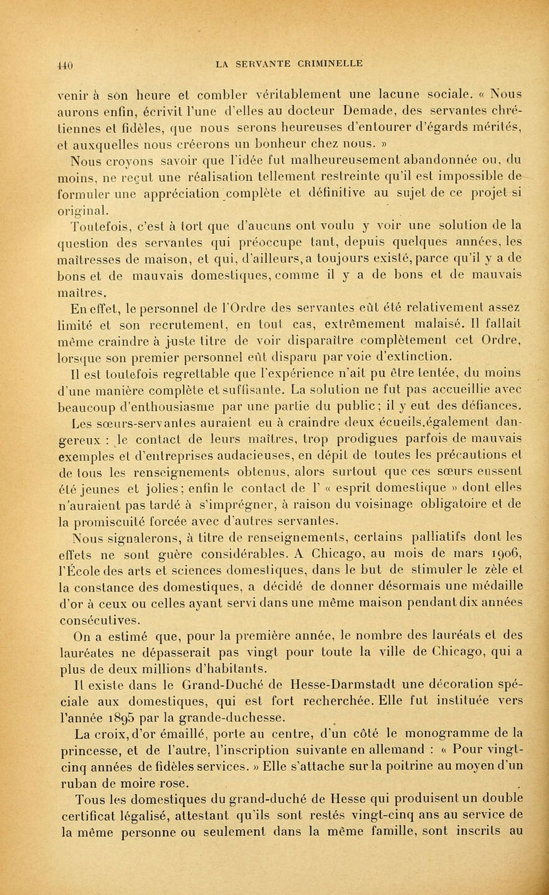 venir à son heure et combler véritablement une lacune sociale. « Nous aurons enfin, écrivit Tune cVelles au docteur Demade, des servantes chré- tiennes et fidèles, que nous serons heureuses d'entourer d'égards mérités, et auxquelles nous créerons un bonheur chez nous. » Nous croyons savoir que l'idée fut malheureusement abandonnée ou, du moins, ne reçut une réalisation tellement restreinte qu'il est impossible de formuler une appréciation complète et définitive au sujet de ce projet si original. Toutefois, c'est à tort que d'aucuns ont voulu y voir une solution de la question des servantes qui préoccupe tant, depuis quelques années, les maîtresses de maison, et qui, d'ailleurs, a toujours existé, parce qu'il y a de bons et de mauvais domestiques, comme il y a de bons et de mauvais maîtres. En effet, le personnel de l'Ordre des servantes eût été relativement assez limité et son recrutement, en tout cas, extrêmement malaisé. Il fallait même craindre à juste titre de voir disparaître complètement cet Ordre, lorsque son premier personnel eût disparu par voie d'extinction. Il est toutefois regrettable que l'expérience n'ait pu être tentée, du moins d'une manière complète et suffisante. La solution ne fut pas accueillie avec beaucoup d'enthousiasme par une partie du public; il y eut des défiances. Les sœurs-servantes auraient eu à craindre deux écueils.également dan- gereux : le contact de leurs maîtres, trop prodigues parfois de mauvais exemples et d'entreprises audacieuses, en dépit de toutes les précautions et de tous les renseignements obtenus, alors surtout que ces sœurs eussent été jeunes et jolies; enfin le contact de V « esprit domestique » dont elles n'auraient pas tardé à s'imprégner, à raison du voisinage obligatoire et de la promiscuité forcée avec d'autres servantes. Nous signalerons, à titre de renseignements, certains palliatifs dont les effets ne sont guère considérables. A Chicago, au mois de mars 1906, l'École des arts et sciences domestiques, dans le but de stimuler le zèle et la constance des domestiques, a décidé de donner désormais une médaille d'or à ceux ou celles ayant servi dans une même maison pendant dix années consécutives. On a estimé que, pour la première année, le nombre des lauréats et des lauréates ne dépasserait pas vingt pour toute la ville de Chicago, qui a plus de deux millions d'habitants. Il existe dans le Grand-Duché de Hesse-Darmstadt une décoration spé- ciale aux domestiques, qui est fort recherchée. Elle fut instituée vers l'année iSgS par la grande-duchesse. La croix, d'or émaillé, porte au centre, d'un côté le monogramme de la princesse, et de l'autre, l'inscription suivante en allemand : <( Pour vingt- cinq années de fidèles services. » Elle s'attache sur la poitrine au moyen d'un ruban de moire rose. Tous les domestiques du grand-duché de Hesse qui produisent un double certificat légalisé, attestant qu'ils sont restés vingt-cinq ans au service de la même personne ou seulement dans la même famille, sont inscrits au