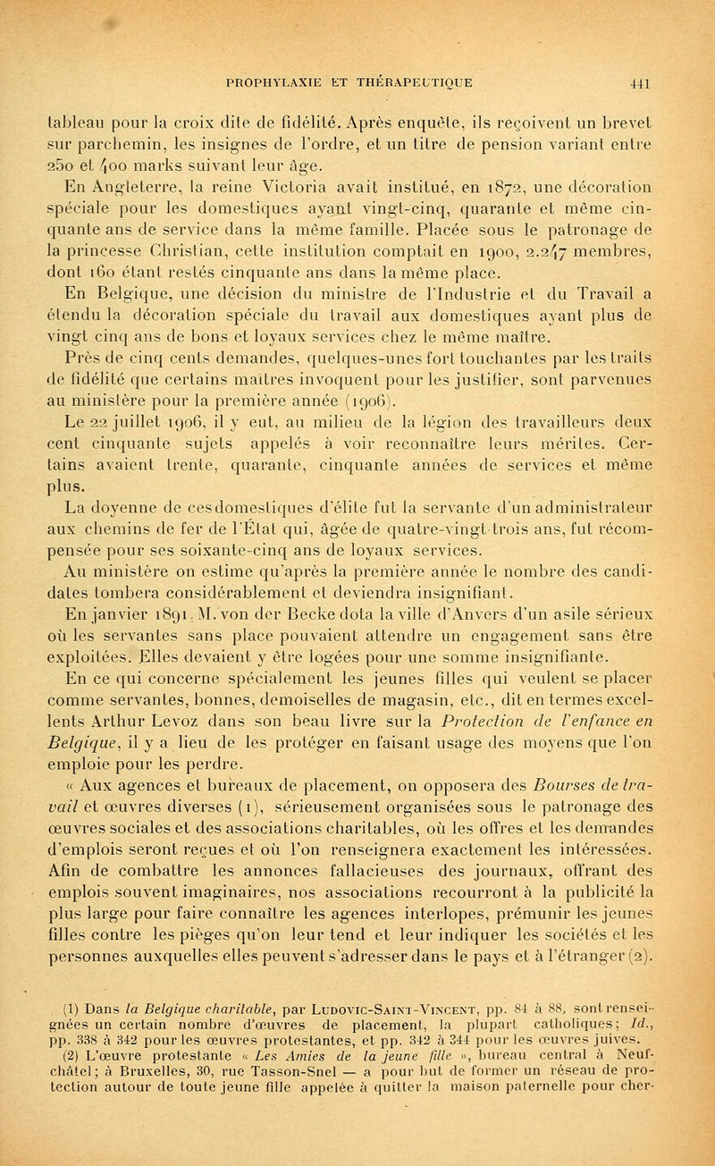 tableau pour la croix dite de fidélité. Après enquête, ils reçoivent un brevet sur parchemin, les insignes de l'ordre, et un titre de pension variant entre 25o et 4oo marks suivant leur âge. En Angleterre, la reine Victoria avait institué, en 1872, une décoration spéciale pour les domestiques ayant vingt-cinq, quarante et même cin- quante ans de service dans la inême famille. Placée sous le patronage de la princesse Christian, cette institution comptait en 1900, 2.247 membres, dont 160 étant restés cinquante ans dans la même place. En Belgique, une décision du ministre de l'Industrie et du Travail a étendu la décoration spéciale du travail aux domestiques ayant plus de vingt cinq ans de bons et loyaux services chez le même maître. Près de cinq cents demandes, quelques-unes fort touchantes par les traits de fidélité que certains maîtres invoquent pour les justifier, sont parvenues au ministère pour la première année (1906). Le 22 juillet 1906, il y eut, au milieu de la légion des travailleurs deux cent cinquante sujets appelés à voir reconnaître leurs mérites. Cer- tains avaient trente, quarante, cinquante années de services et même plus. La doyenne de ces domestiques d'élite fut la servante d'un administrateur aux chemins de fer de l'Etat qui, âgée de quatre-vingt trois ans, fut récom- pensée pour ses soixante-cinq ans de loyaux services. Au ministère on estime qu'après la première année le nombre des candi- dates tombera considérablement et deviendra insignifiant. En janvier 1891. M. von der Beckedota la ville d'Anvers d'un asile sérieux où les servantes sans place pouvaient attendre un engagement sans être exploitées. Elles devaient y être logées pour une somme insignifiante. En ce qui concerne spécialement les jeunes filles qui veulent se placer comme servantes, bonnes, demoiselles de magasin, etc., dit en termes excel- lents Arthur Levoz dans son beau livre sur la Protection de Cenfance en Belgique^ il y a lieii de les protéger en faisant usage des moyens que l'on emploie pour les perdre. « Aux agences et bui^eaux de placement, on opposera des Bourses de tra- vail et œuvres diverses (1), sérieusement organisées sous le patronage des œuvres sociales et des associations charitables, où les offres et les demandes d'emplois seront reçues et où l'on renseignera exactement les intéressées. Afin de combattre les annonces fallacieuses des journaux, offrant des emplois souvent imaginaires, nos associations recourront à la publicité la plus large pour faire connaître les agences interlopes, prémunir les jeunes filles contre les pièges qu'on leur tend et leur indiquer les sociétés et les personnes auxquelles elles peuvent s'adresser dans le pays et à l'étranger (2). (1) Dans la Belgique charitable, par Ludovic-Saint-Vincent, pp. 84 à 88, sont rensei- gnées un certain nombre d'œuvres de placement, la plupart catholiques; Id., pp. 338 à 342 pour les œuvres protestantes, et pp. 342 à 344 pour les œuvres juives. (2) L'œuvre protestante « Les Amies de la jeune fille », bureau central à Neuf- chàtel; à Bruxelles, 30, rue Tasson-Snel — a pour but de former un réseau de pro- tection autour de toute jeune fille appelée à quitter la maison paternelle pour cher-