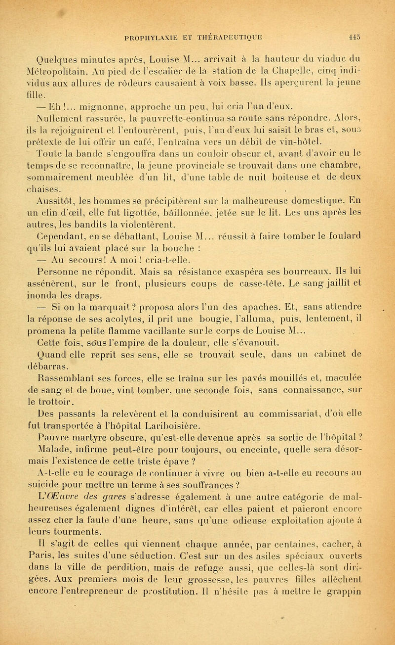 Oiielcpaes minutes après, Louise M... arrivait à la hauteur du viaduc du Métropolitain. Au pied de l'escalier de la station de la Chapelle, cinq indi- vidus aux allures de rôdeurs causaient à voix basse. Ils aperçurent la jeune fdle. — Eh !... mig-nonne, approche un peu, lui cria l'un d'eux. Nullement rassurée, la pauvrette continua sa route sans répondre. Alors, ils la rejoignirent et l'entourèrent, puis, l'un d'eux lui saisit le bras et, sous prétexte de lui offrir un café, l'entraîna vers un débit de vin-hôtel. Toute la bande s'engouffra dans un couloir obscur et, avant d'avoir eu le temps de se reconnaître, la jeune provinciale se trouvait dans une chambre, sommairement meublée d'un lit, d'une table de nuit boiteuse et de deux chaises. Aussitôt, les hommes se précipitèrent sur la malheureuse domestique. En un clin d'œil, elle fut ligottée, bâillonnée, jetée sur le lit. Les uns après les autres, les bandits la violentèrent. Cependant, en se débattant, Louise ^L.. réussit à faire tomber le foulard qu'ils lui avaient placé sur la bouche : — Au secours! A moi! cria-t-elle. Personne ne répondit. Mais sa résistance exaspéra ses bourreaux. Ils lui assénèrent, sur le front, plusieurs coups de casse-tête. Le sang jaillit et inonda les draps. — Si on la marquait? proposa alors l'un des apaches. Et, sans attendre la réponse de ses acolytes, il prit une bougie, l'alluma, puis, lentement, il promena la petite flamme vacillante sur le corps de Louise M... Cette fois, so'us l'empire de la douleur, elle s'évanouit. Quand elle reprit ses sens, elle se trouvait seule, dans un cabinet de débarras. Rassemblant ses forces, elle se traîna sur les pavés mouillés et, maculée de sang et de boue, vint tomber, une seconde fois, sans connaissance, sur le trottoir. Des passants la relevèrent et la conduisirent au commissariat, d'où elle fut transportée à l'hôpital Lariboisière. Pauvre martyre obscure, qu'est-elle devenue après sa sortie de l'hôpital ? Malade, infirme peut-être pour toujours, ou enceinte, quelle sera désor- mais l'existence de cette triste épave ? A-t-elle eu le courage de continuer à vivre ou bien a-t-elle eu recours au suicide pour mettre un terme à ses souffrances ? VOEiivre des gares s'adresse également à une autre catégorie de mal- heureuses également dignes d'intérêt, car elles paient et paieront encore assez cher la faute d'une heure, sans qu'une odieuse exploitation ajoute à leurs tourments. Il s'agit de celles qui viennent chaque année, par centaines, cacher, à Paris, les suites d'une séduction. C'est sur un des asiles spéciaux ouverts dans la ville de perdition, mais de refuge aussi, que celles-là sont diri- gées. Aux premiers mois de leur grossesse, les pauvres fdles allèchent encore l'entrepreneur de prostitution. Il n'hésite pas à mettre le grappin