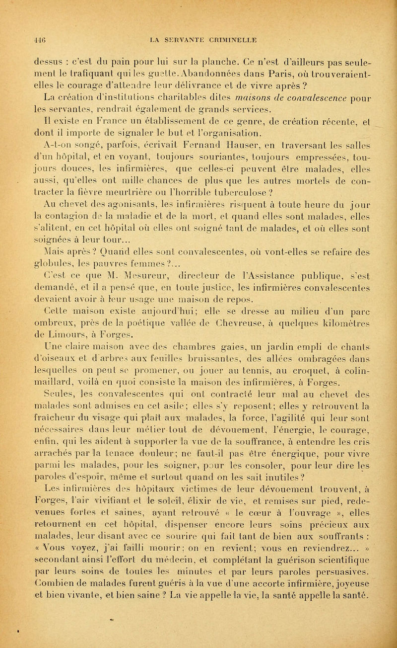 dessus : c'est du pain pour lui sur la planche. Ce n'est d'ailleurs pas seule- ment le trafiquant qui les g-uette.x\bandonnées dans Paris, où trouveraient- elles lé courage d'attendre leur délivrance et de vivre après ? La création d'institutions charitables dites maisons de convalescence pour les servantes, rendrait également de grands services. Il existe en France un établissement de ce genre, de création récente, et dont il importe de signaler le but et l'organisation. A-t-on songé, parfois, écrivait Fernand Hauser, en traversant les salles d'un hôpital, et en voyant, toujours souriantes, toujours empressées, tou- jours douces, les infirmières, que celles-ci peuvent être malades, elles aussi, qu'elles ont mille chances de plus que les autres mortels de con- tracter la fièvre meurtrière ou l'horrible tuberculose ? Au chevet des agonisants, les infirmières risquent à toute heure du jour la contagion de la maladie et de la mort, et quand elles sont malades, elles s'alitent, en cet hôpital où elles ont soigné tant de malades, et où elles sont soignées à leur tour... Mais après? Quand elles sont convalescentes, où vont-elles se refaire des globules, les pauvres femmes?... C'est ce que M. Mesureur, directeur de l'Assistance publique, s'est demandé, et il a pensé que, en toute justice, les infirmières convalescentes devaient avoir à leur usage une maison de repos. Cette maison existe aujourd'hui; elle se dresse au milieu d'un parc ombreux, près de la poétique vallée de Chevreuse, à quelques kilomètres de Limours, à Forges. Une claire maison avec des chambres gaies, un jardin empli de chants d'oiseaux et d'arbre? aux feuilles bruissantes, des allées ombragées dans lesquelles on peut se promener, ou jouer au tennis, au croquet, à colin- maillard, voilà en quoi consiste la maison des infirmières, à Forges. Seules, les convalescentes qui ont contracté leur mal au chevet des malades sont admises en cet asile; elles s'y reposent; elles y retrouvent la fraîcheur du visage qui plaît aux malades, la force, l'agilité qui leur sont nécessaires dans leur métier tout de dévouement, l'énergie, le courage, enfin, qui les aident à supporter la vue de la souffrance, à entendre les cris arrachés par la tenace douleur; ne faut-il pas être énergique, pour vivre parmi les malades, pour les soigner, pour les consoler, pour leur dire les paroles d'espoir, même et surtout quand on les sait inutiles? Les infirmières des hôpitaux victimes de leur dévouement trouvent, à Forges, l'air vivifiant et le soleil, élixir de vie, et remises sur pied, rede- venues fortes et saines, ayant retrouvé « le cœur à l'ouvrage », elles retournent en cet hôpital, dispenser encore leurs soins précieux aux malades, leur disant avec ce sourire qui fait tant de bien aux souffrants : «Vous voyez, j'ai failli mourir; on en revient; vous en reviendrez... » secondant ainsi l'effort du médecin, et complétant la guérison scientifique par leurs soins de toutes les minutes et par leurs paroles persuasives. Combien de malades furent guéris à la vue d'une accorte infirmière, joyeuse et bien vivante, et bien saine ? La vie appelle la vie, la santé appelle la santé.