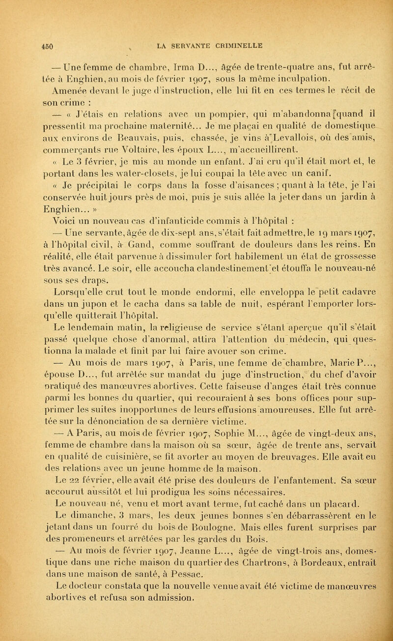 — Une femme de chambre, Irma D..., âgée de trente-quatre ans, fut arrê- tée à Enghien, au mois de février 1907, sous la même inculpation. Amenée devant le juge d'instruction, elle lui fît en ces termes le récit de son crime : — « J'étais en relations avec un pompier, qui m'abandonna [quand il pressentit ma prochaine maternité... Je me plaçai en qualité de domestique aux environs de Beauvais, puis, chassée, je vins à'Levallois, où des amis, commerçants rue Voltaire, les époux L..., m'accueillirent. « Le 3 février, je mis au monde un enfant. J'ai cru qu'il était mort et, le portant dans les water-closets, je lui coupai la tête avec un canif. « Je précipitai le corps dans la fosse d'aisances ; quant à la tête, je l'ai conservée huit jours près de moi, puis je suis allée la jeter dans un jardin à Enghien... » Voici un nouveau cas d'infanticide commis à l'hôpital : — Une servante, âgée de dix-sept ans, s'était fait admettre, le 19 mars 1907, à l'hôpital civil, à- Gand, comme souffrant de douleurs dans les reins. En réalité, elle était parvenue à dissimuler fort habilement un état de grossesse très avancé. Le soir, elle accoucha clandestinement'et étouffa le nouveau-né sous ses draps. Lorsqu'elle crut tout le monde endormi, elle enveloppa le~petit cadavre dans un jupon et le cacha dans sa table de nuit, espérant l'emporter lors- qu'elle quitterait l'hôpital. Le lendemain matin, la religieuse de service s'étant aperçue qu'il s'était passé quelque chose d'anormal, attira l'attention du médecin, qui ques- tionna la malade et finit par lui faire avouer son crime. — Au mois de mars 1907, à Paris, une femme de'chambre, MarieP..., épouse D..., fut arrêtée sur mandat du juge d'instruction, du chef d'avoir oratiqviédes manœuvres abortives. Cette faiseuse d'anges était très connue parmi les bonnes du quartier, qui recouraient à ses bons offices pour sup- primer les suites inopportunes de leurs effusions amoureuses. Elle fut arrê- tée sur la dénonciation de sa dernière victime. — A Paris, au mois de février 1907, Sophie M..., âgée de vingt-deux ans, femme de chambre dans la maison où sa sœur, âgée de trente ans, servait en qualité de cuisinière, se fît avorter au moyen de breuvages. Elle avait eu des relations avec un jeune homme de la maison. Le 22 février, elle avait été prise des douleurs de l'enfantement. Sa sœur accourut aussitôt et lui prodigua les soins nécessaires. Le nouveau né, venu et mort avant terme, fut caché dans un placard. Le dimanche, 3 mars, les deux jeunes bonnes s'en débarrassèrent en le jetant dans un fourré du bois de Boulogne. Mais elles furent surprises par des promeneurs et arrêtées par les gardes du Bois. — Au mois de février 1907, Jeanne L..., âgée de vingt-trois ans, domes- tique dans une riche maison du quartier des Ghartrons, à Bordeaux, entrait dans une maison de santé, à Pessac. Le docteur constata que la nouvelle venue avait été victime de manœuvres abortives et refusa son admission.