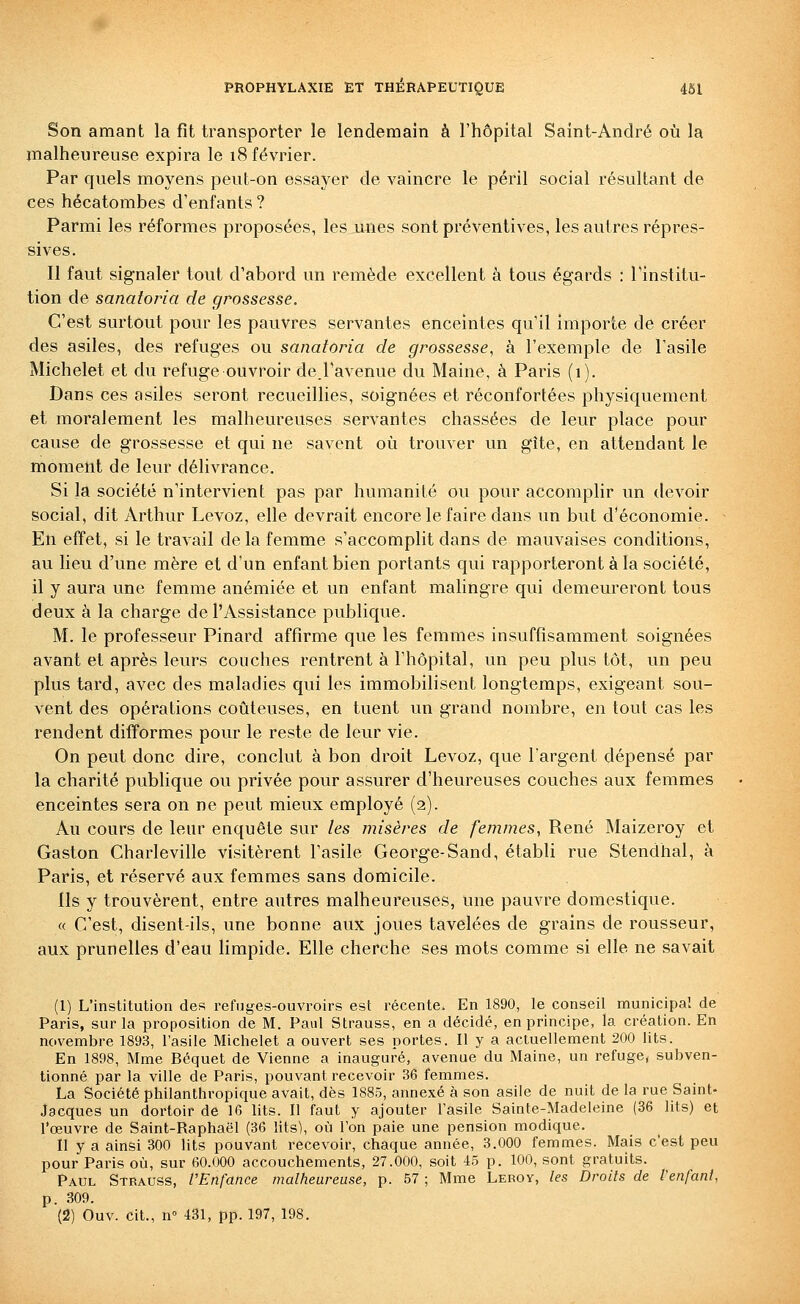 Son amant la fit transporter le lendemain à l'hôpital Saint-André où la malheureuse expira le 18 février. Par quels moyens peut-on essayer de vaincre le péril social résultant de ces hécatombes d'enfants ? Parmi les réformes proposées, les unes sont préventives, les autres répres- sives. Il faut signaler tout d'abord un remède excellent à tous égards : l'institu- tion de sanaforia de grossesse. C'est surtout pour les pauvres servantes enceintes qu'il importe de créer des asiles, des refuges ou sanatoria de grossesse, à l'exemple de l'asile Michelet et du refuge ouvroir de.Tavenue du Maine, à Paris (1). Dans ces asiles seront recueillies, soignées et réconfortées physiquement et moralement les malheureuses servantes chassées de leur place pour cause de grossesse et qui ne savent oi^i trouver un gîte, en attendant le moment de leur déhvrance. Si la société n'intervient pas par humanité ou pour accomplir un devoir social, dit Arthur Levoz, elle devrait encore le faire dans un but d'économie. En effet, si le travail delà femme s'accomplit dans de mauvaises conditions, au lieu d'une mère et d'un enfant bien portants qui rapporteront à la société, il y aura une femme anémiée et un enfant malingre qui demeureront tous deux à la charge de l'Assistance publique. M. le professeur Pinard affirme que les femmes insuffisamment soignées avant et après leurs couches rentrent à l'hôpital, un peu plus tôt, un peu plus tard, avec des maladies qui les immobilisent longtemps, exigeant sou- vent des opérations coûteuses, en tuent un grand nombre, en tout cas les rendent difformes pour le reste de leur vie. On peut donc dire, conclut à bon droit Levoz, que l'argent dépensé par la charité publique ou privée pour assurer d'heureuses couches aux femmes enceintes sera on ne peut mieux employé (2). Au cours de leur enquête sur les misères de femmes, René Maizeroy et Gaston Charleville visitèrent l'asile George-Sand, établi rue Stendhal, à Paris, et réservé aux femmes sans domicile. Ils y trouvèrent, entre autres malheureuses, une pauvre domestique. « C'est, disent-ils, une bonne aux joues tavelées de grains de rousseur, aux prunelles d'eau limpide. Elle cherche ses mots comme si elle ne savait (1) L'institution des refuges-ouvroirs est récente. En 1890, le conseil municipal de Paris, sur la proposition de M. Paul Strauss, en a décidé, en principe, la création. En novembre 1893, l'asile Michelet a ouvert ses portes. Il y a actuellement 200 lits. En 1898, Mme Béquet de Vienne a inauguré, avenue du Maine, un refuge, subven- tionné par la ville de Paris, pouvant recevoir 36 femmes. La Société philanthropique avait, dès 1885, annexé à son asile de nuit de la rue Saint- Jacques un dortoir de 16 lits. Il faut y ajouter l'asile Sainte-Madeleine (36 lits) et l'œuvre de Saint-Raphaël (36 lits), où l'on paie une pension modique. Il y a ainsi 300 lits pouvant recevoir, chaque année, 3.000 femmes. Mais c'est peu pour Paris où, sur 60.000 accouchements, 27.000, soit 45 p. 100, sont gratuits. Paul Strauss, l'Enfance malheureuse, p. 57 ; Mme Leroy, les Droits de l'enfant, p. 309. (2) Ouv. cit., n 431, pp. 197, 198.
